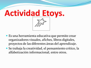 Actividad Etoys.
 Es una herramienta educativa que permite crear
organizadores visuales, afiches, libros digitales,
proyectos de las diferentes áreas del aprendizaje.
 Se trabaja la creatividad, el pensamiento crítico, la
alfabetización informacional, entre otros.
 