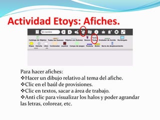 Actividad Etoys: Afiches.
Para hacer afiches:
Hacer un dibujo relativo al tema del afiche.
Clic en el baúl de provisiones.
Clic en textos, sacar a área de trabajo.
Anti clic para visualizar los halos y poder agrandar
las letras, colorear, etc.
 