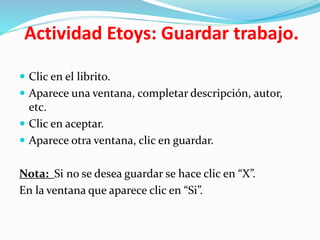 Actividad Etoys: Guardar trabajo.
 Clic en el librito.
 Aparece una ventana, completar descripción, autor,
etc.
 Clic en aceptar.
 Aparece otra ventana, clic en guardar.
Nota: Si no se desea guardar se hace clic en “X”.
En la ventana que aparece clic en “Si”.
 