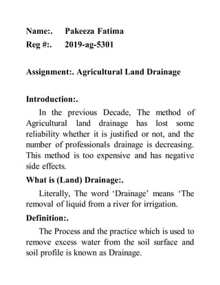 Name:. Pakeeza Fatima
Reg #:. 2019-ag-5301
Assignment:. Agricultural Land Drainage
Introduction:.
In the previous Decade, The method of
Agricultural land drainage has lost some
reliability whether it is justified or not, and the
number of professionals drainage is decreasing.
This method is too expensive and has negative
side effects.
What is (Land) Drainage:.
Literally, The word ‘Drainage’ means ‘The
removal of liquid from a river for irrigation.
Definition:.
The Process and the practice which is used to
remove excess water from the soil surface and
soil profile is known as Drainage.
 
