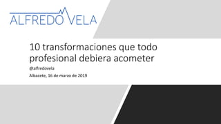 @alfredovela
Albacete, 16 de marzo de 2019
10 transformaciones que todo
profesional debiera acometer
 