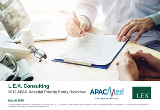 L.E.K. Consulting
2019 APAC Hospital Priority Study Overview
March 2020
These materials are intended to supplement a discussion with L.E.K. Consulting. These perspectives will, therefore, only be meaningful to those in attendance. The contents of the materials are
confidential and subject to obligations of non-disclosure.
 