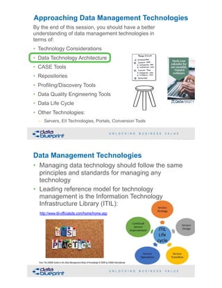 !29Copyright 2019 by Data Blueprint Slide #
By the end of this session, you should have a better
understanding of data management technologies in
terms of:
• Technology Considerations
• Data Technology Architecture
• CASE Tools
• Repositories
• Profiling/Discovery Tools
• Data Quality Engineering Tools
• Data Life Cycle
• Other Technologies:
– Servers, EII Technologies, Portals, Conversion Tools
Approaching Data Management Technologies
Data Management Technologies
• Managing data technology should follow the same
principles and standards for managing any
technology
• Leading reference model for technology
management is the Information Technology
Infrastructure Library (ITIL):
http://www.itil-officialsite.com/home/home.asp
!30Copyright 2019 by Data Blueprint Slide #
from The DAMA Guide to the Data Management Body of Knowledge © 2009 by DAMA International
 