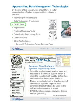 !33Copyright 2019 by Data Blueprint Slide #
By the end of this session, you should have a better
understanding of data management technologies in
terms of:
• Technology Considerations
• Data Technology Architecture
• CASE Tools
• Repositories
• Profiling/Discovery Tools
• Data Quality Engineering Tools
• Data Life Cycle
• Other Technologies:
– Servers, EII Technologies, Portals, Conversion Tools
Approaching Data Management Technologies
Computer-aided software engineering (CASE)
is the scientific application of a set of tools and
methods to a software system which is meant
to result in high-quality, defect-free, and
maintainable software products. It also refers
to methods for the development of information
systems together with automated tools that
can be used in the software development
process.
CASE Tools
Computer Aided Software/ 
Systems Engineering Tools
• Scientific application of a set of tools and
methods to a software system which is
meant to result in high-quality, defect free,
and maintainable software products
• Refers to methods for the development of
information systems together with
automated tools that can be used in the
software development process
• CASE functions include analysis, design,
and programming
!34Copyright 2019 by Data Blueprint Slide #
Source: http://en.wikipedia.org/wiki/
 