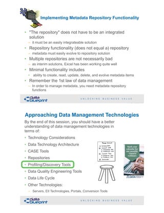 Implementing Metadata Repository Functionality
• "The repository" does not have to be an integrated
solution
– it must be an easily integrateable solution
• Repository functionality (does not equal a) repository
– metadata must easily evolve to repository solution
• Multiple repositories are not necessarily bad
– as interim solutions, Excel has been working quite well
• Minimal functionality includes
• ability to create, read, update, delete, and evolve metadata items
• Remember the 1st law of data management
– In order to manage metadata, you need metadata repository
functions
!51Copyright 2019 by Data Blueprint Slide #
!52Copyright 2019 by Data Blueprint Slide #
By the end of this session, you should have a better
understanding of data management technologies in
terms of:
• Technology Considerations
• Data Technology Architecture
• CASE Tools
• Repositories
• Profiling/Discovery Tools
• Data Quality Engineering Tools
• Data Life Cycle
• Other Technologies:
– Servers, EII Technologies, Portals, Conversion Tools
Approaching Data Management Technologies
 