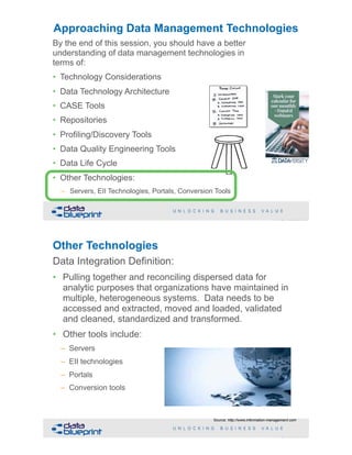 !71Copyright 2019 by Data Blueprint Slide #
By the end of this session, you should have a better
understanding of data management technologies in
terms of:
• Technology Considerations
• Data Technology Architecture
• CASE Tools
• Repositories
• Profiling/Discovery Tools
• Data Quality Engineering Tools
• Data Life Cycle
• Other Technologies:
– Servers, EII Technologies, Portals, Conversion Tools
Approaching Data Management Technologies
Other Technologies
Data Integration Definition:
• Pulling together and reconciling dispersed data for
analytic purposes that organizations have maintained in
multiple, heterogeneous systems. Data needs to be
accessed and extracted, moved and loaded, validated
and cleaned, standardized and transformed.
• Other tools include:
– Servers
– EII technologies
– Portals
– Conversion tools
!72Copyright 2019 by Data Blueprint Slide #
Source: http://www.information-management.com
 