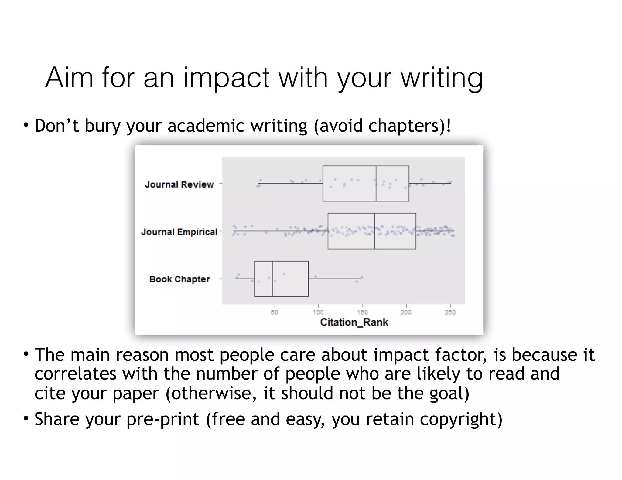 Aim for an impact with your writing
• Don’t bury your academic writing (avoid chapters)!
• The main reason most people care about impact factor, is because it
correlates with the number of people who are likely to read and
cite your paper (otherwise, it should not be the goal)
• Share your pre-print (free and easy, you retain copyright)
 