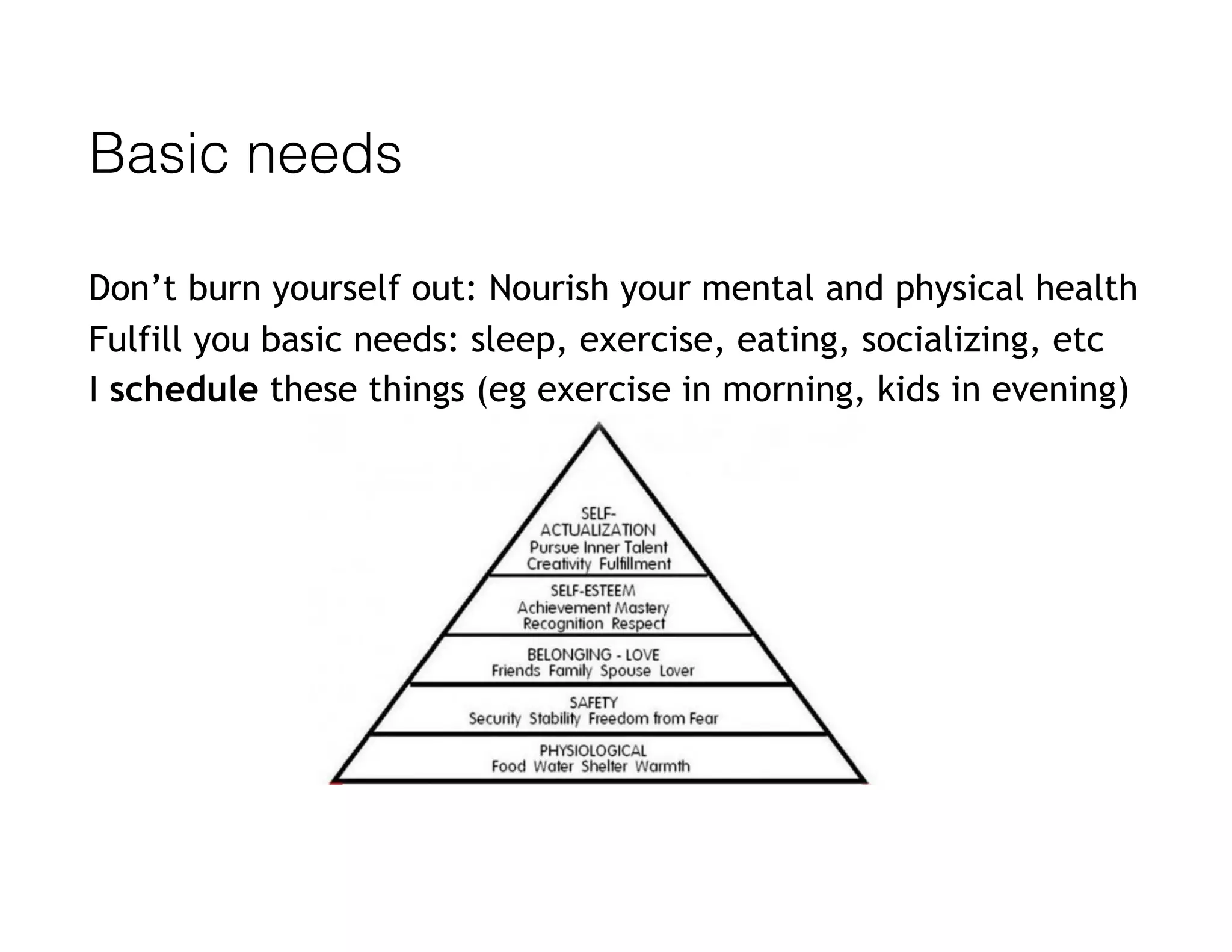 Basic needs
Don’t burn yourself out: Nourish your mental and physical health
Fulfill you basic needs: sleep, exercise, eating, socializing, etc
I schedule these things (eg exercise in morning, kids in evening)
 