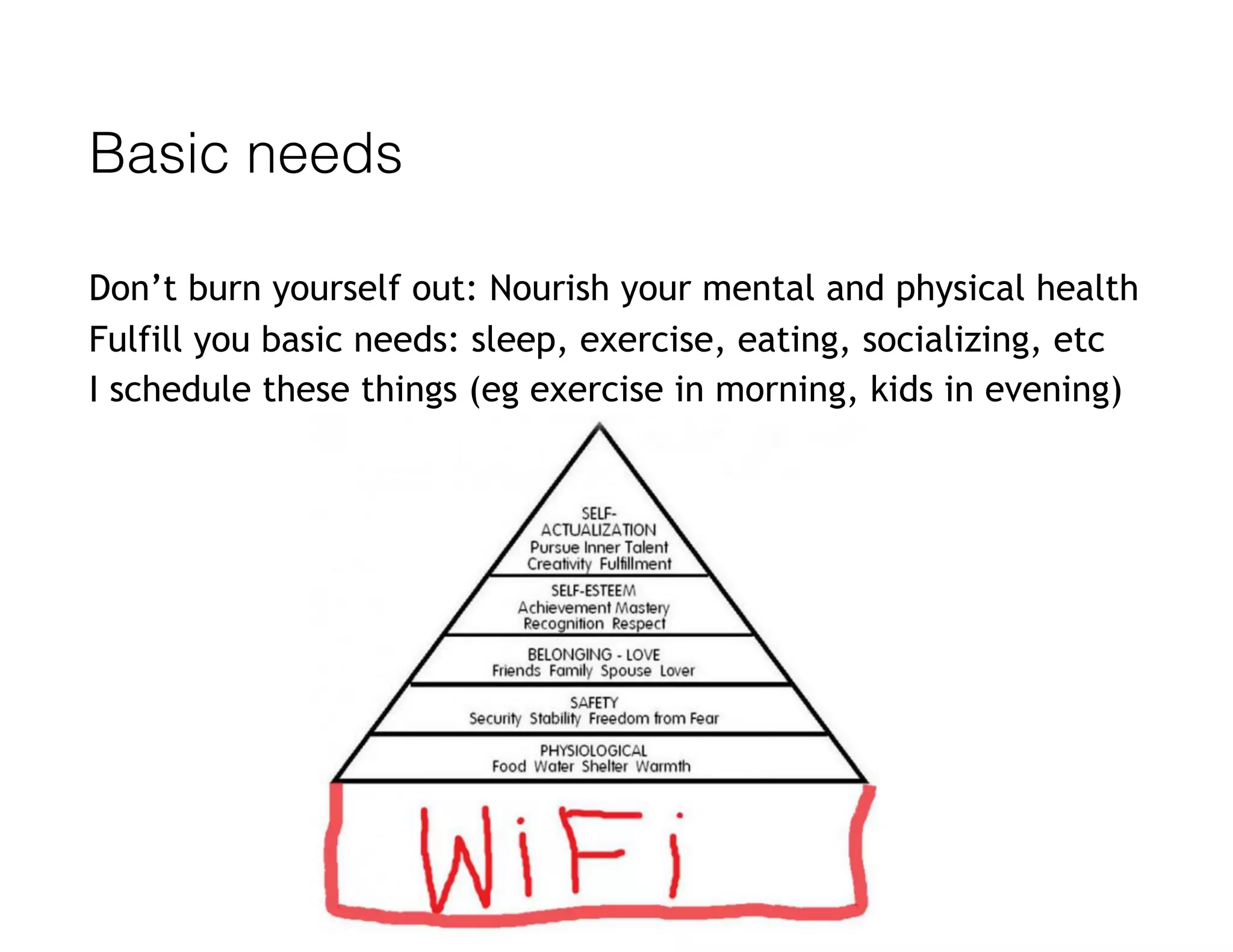 Basic needs
Don’t burn yourself out: Nourish your mental and physical health
Fulfill you basic needs: sleep, exercise, eating, socializing, etc
I schedule these things (eg exercise in morning, kids in evening)
 