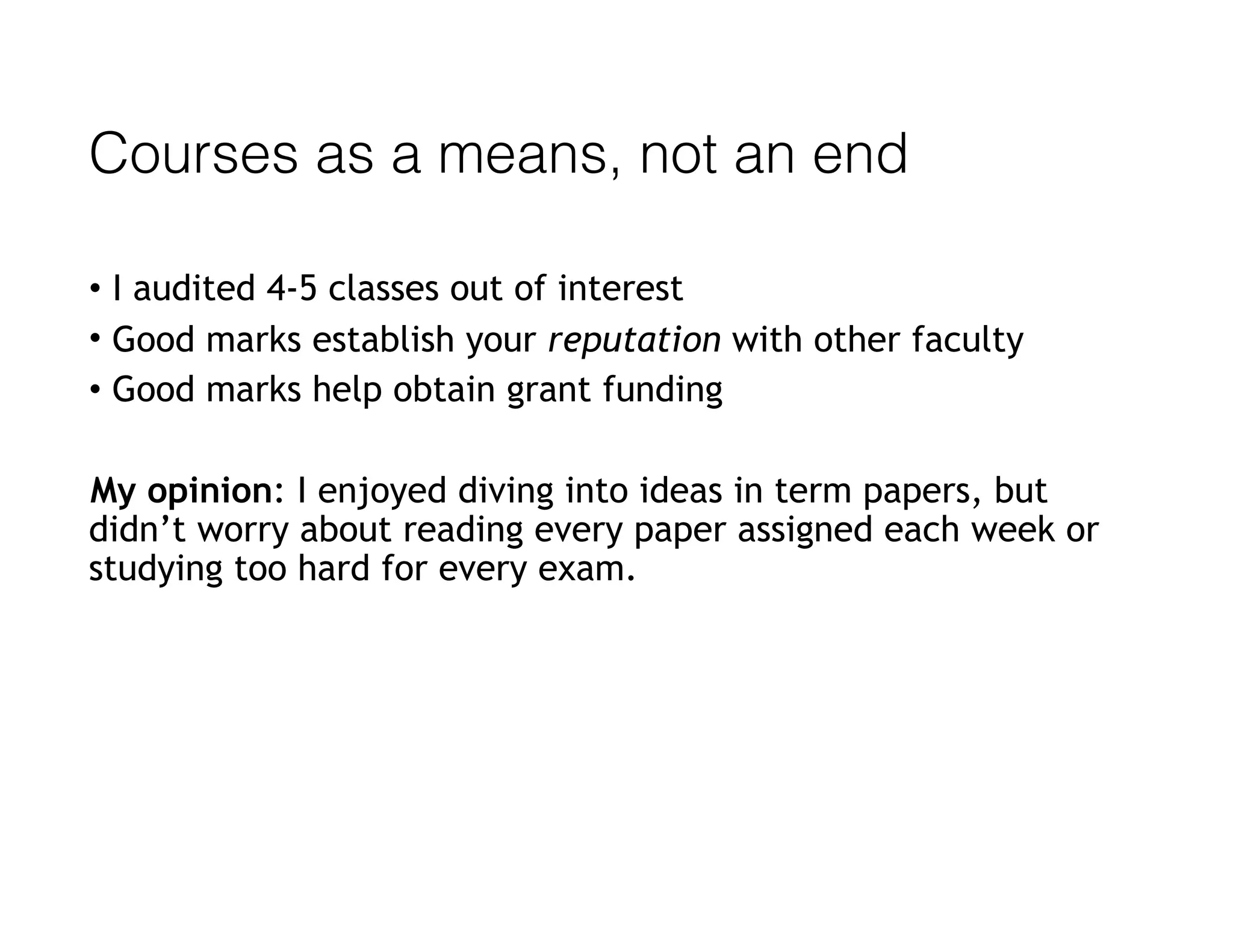 Courses as a means, not an end
• I audited 4-5 classes out of interest
• Good marks establish your reputation with other faculty
• Good marks help obtain grant funding
My opinion: I enjoyed diving into ideas in term papers, but
didn’t worry about reading every paper assigned each week or
studying too hard for every exam.
 