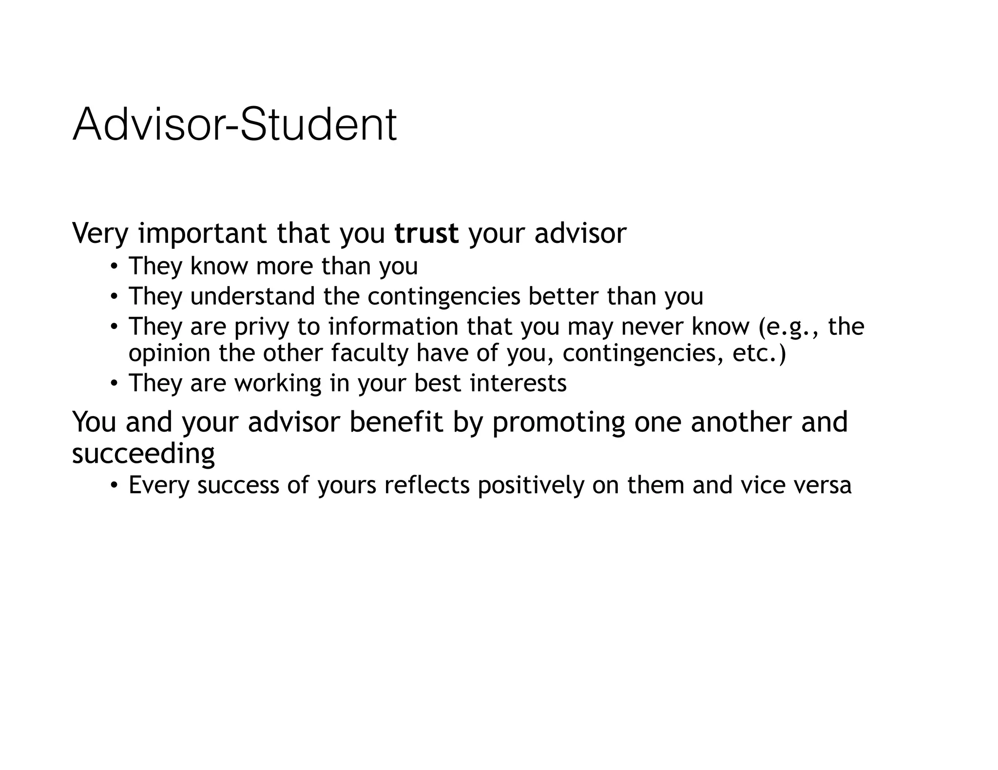 Advisor-Student
Very important that you trust your advisor
• They know more than you
• They understand the contingencies better than you
• They are privy to information that you may never know (e.g., the
opinion the other faculty have of you, contingencies, etc.)
• They are working in your best interests
You and your advisor benefit by promoting one another and
succeeding
• Every success of yours reflects positively on them and vice versa
 