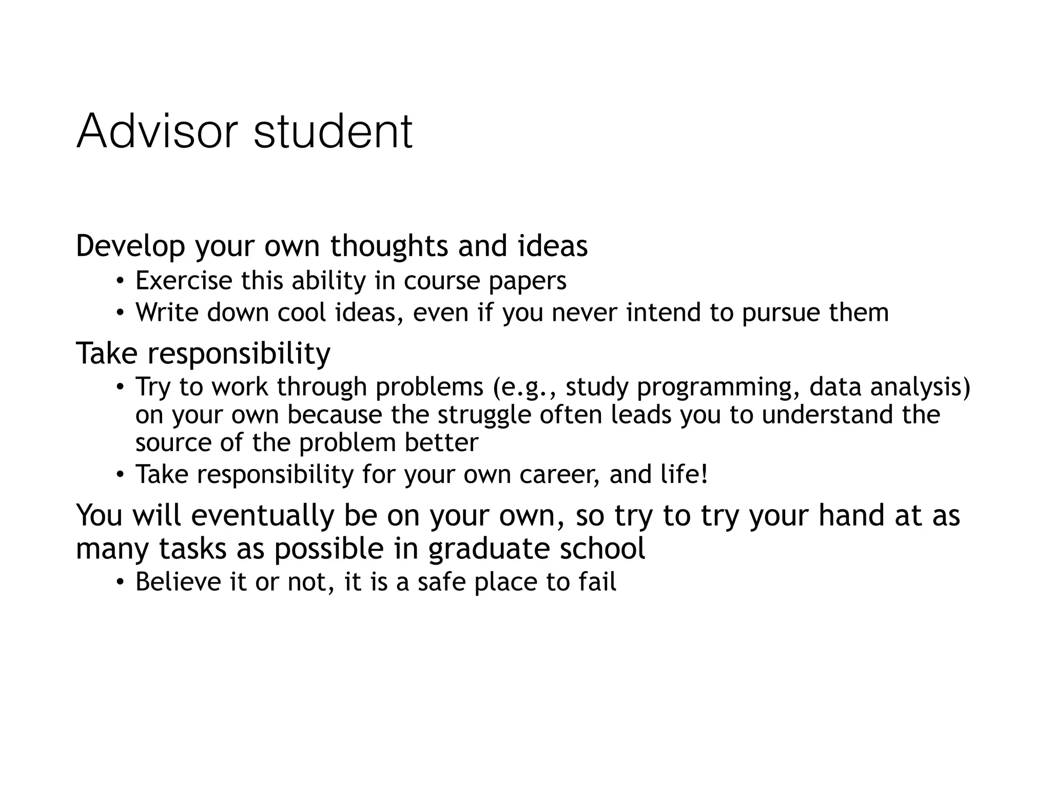 Advisor student
Develop your own thoughts and ideas
• Exercise this ability in course papers
• Write down cool ideas, even if you never intend to pursue them
Take responsibility
• Try to work through problems (e.g., study programming, data analysis)
on your own because the struggle often leads you to understand the
source of the problem better
• Take responsibility for your own career, and life!
You will eventually be on your own, so try to try your hand at as
many tasks as possible in graduate school
• Believe it or not, it is a safe place to fail
 