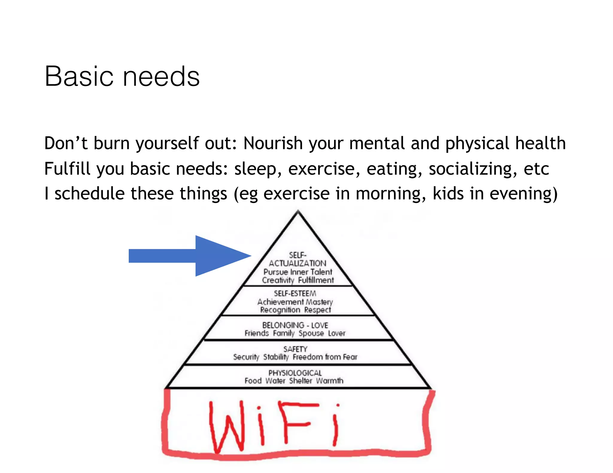 Basic needs
Don’t burn yourself out: Nourish your mental and physical health
Fulfill you basic needs: sleep, exercise, eating, socializing, etc
I schedule these things (eg exercise in morning, kids in evening)
 