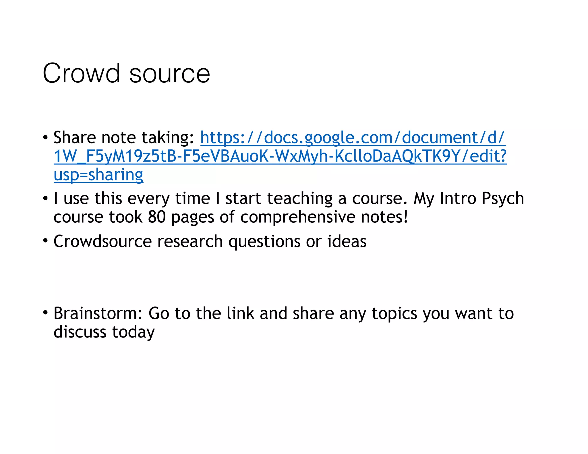 Crowd source
• Share note taking: https://docs.google.com/document/d/
1W_F5yM19z5tB-F5eVBAuoK-WxMyh-KclloDaAQkTK9Y/edit?
usp=sharing
• I use this every time I start teaching a course. My Intro Psych
course took 80 pages of comprehensive notes!
• Crowdsource research questions or ideas
• Brainstorm: Go to the link and share any topics you want to
discuss today
 