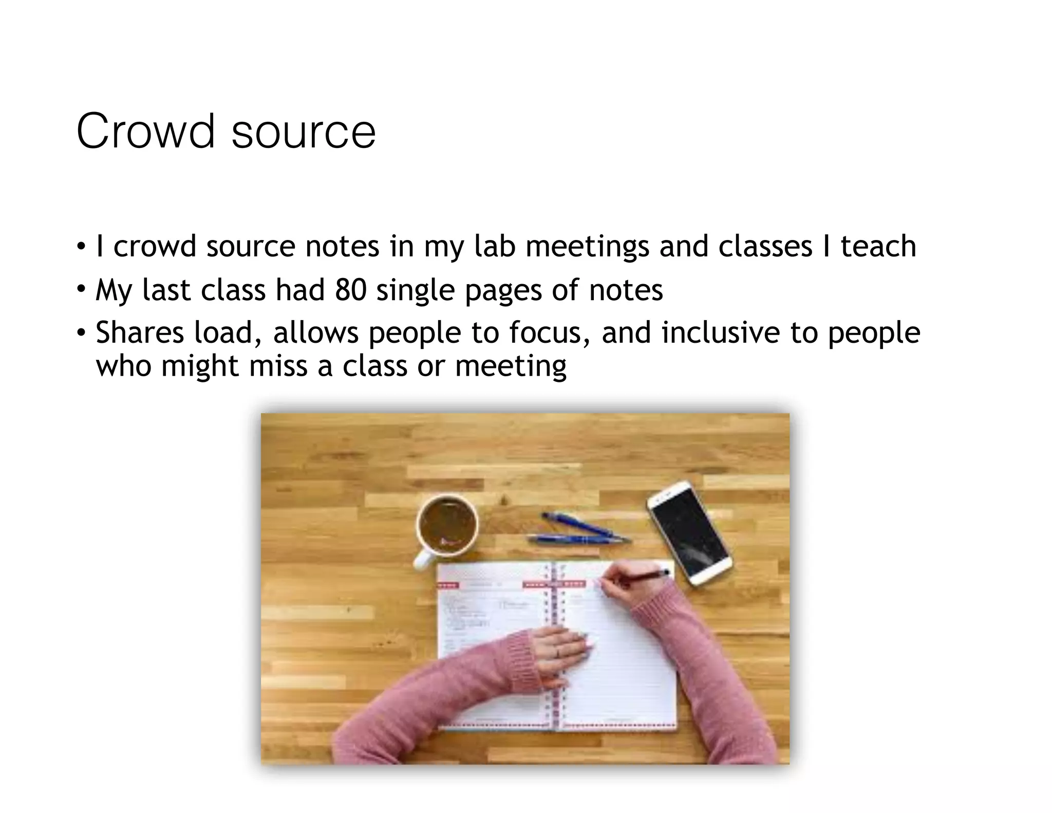 Crowd source
• I crowd source notes in my lab meetings and classes I teach
• My last class had 80 single pages of notes
• Shares load, allows people to focus, and inclusive to people
who might miss a class or meeting
 