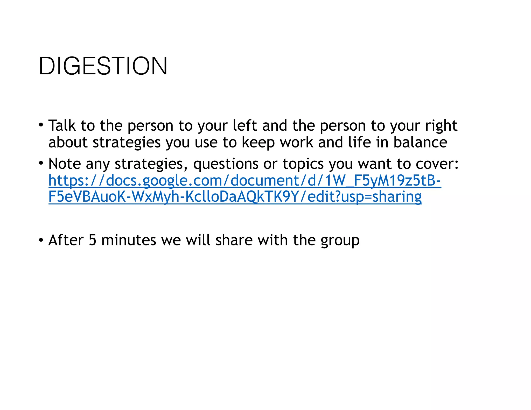 DIGESTION
• Talk to the person to your left and the person to your right
about strategies you use to keep work and life in balance
• Note any strategies, questions or topics you want to cover:
https://docs.google.com/document/d/1W_F5yM19z5tB-
F5eVBAuoK-WxMyh-KclloDaAQkTK9Y/edit?usp=sharing
• After 5 minutes we will share with the group
 