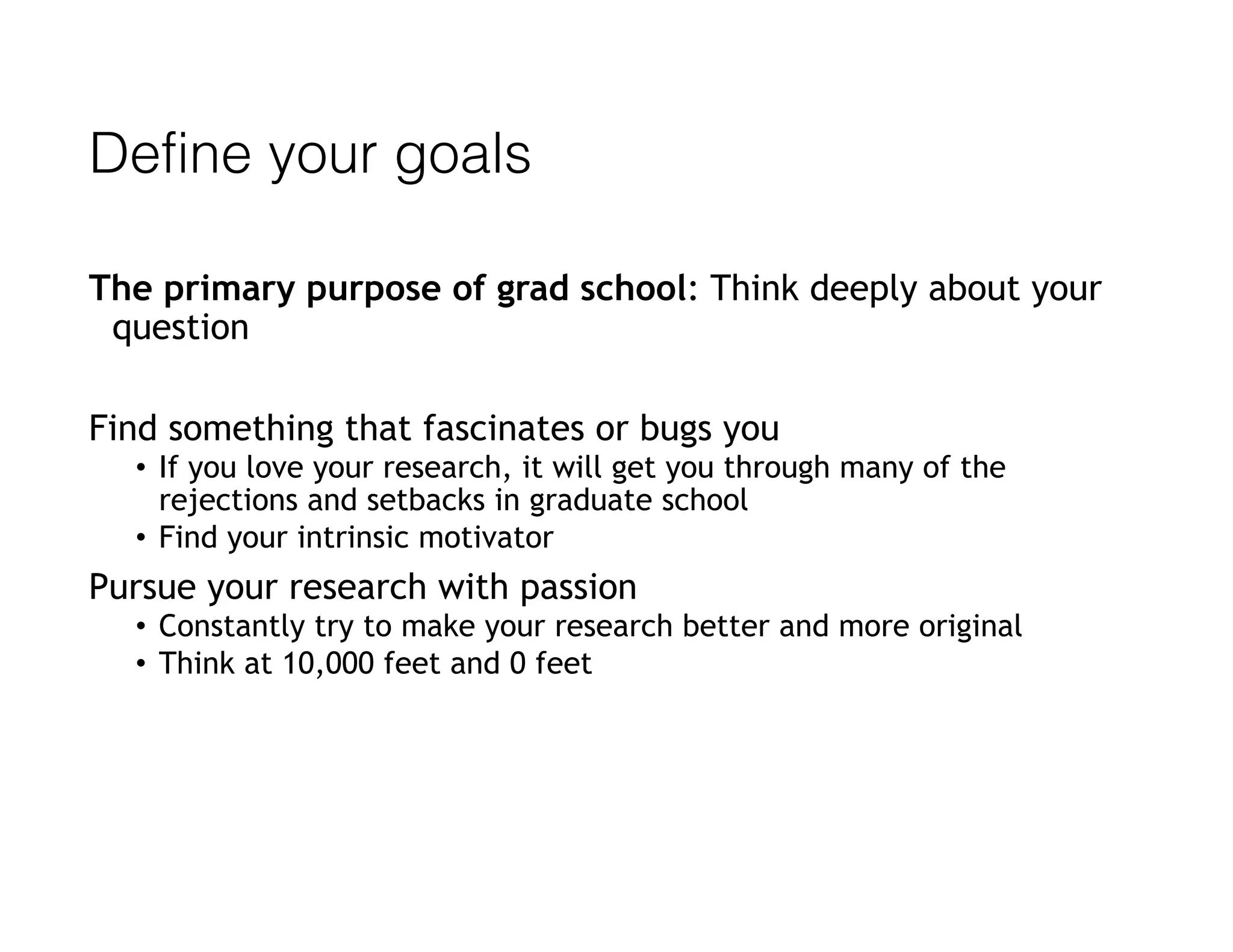 Define your goals
The primary purpose of grad school: Think deeply about your
question
Find something that fascinates or bugs you
• If you love your research, it will get you through many of the
rejections and setbacks in graduate school
• Find your intrinsic motivator
Pursue your research with passion
• Constantly try to make your research better and more original
• Think at 10,000 feet and 0 feet
 
