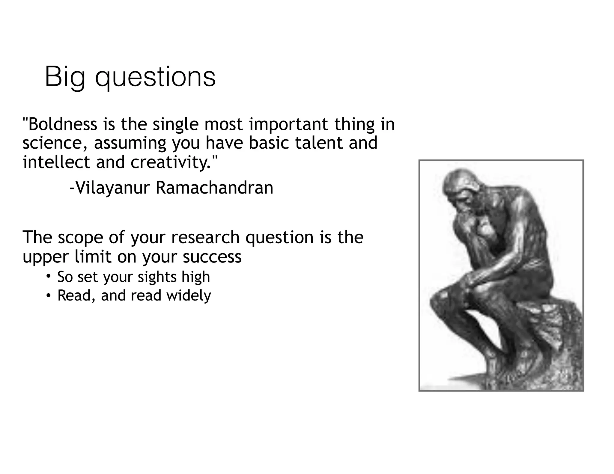 Big questions
"Boldness is the single most important thing in
science, assuming you have basic talent and
intellect and creativity."
-Vilayanur Ramachandran
The scope of your research question is the
upper limit on your success
• So set your sights high
• Read, and read widely
 