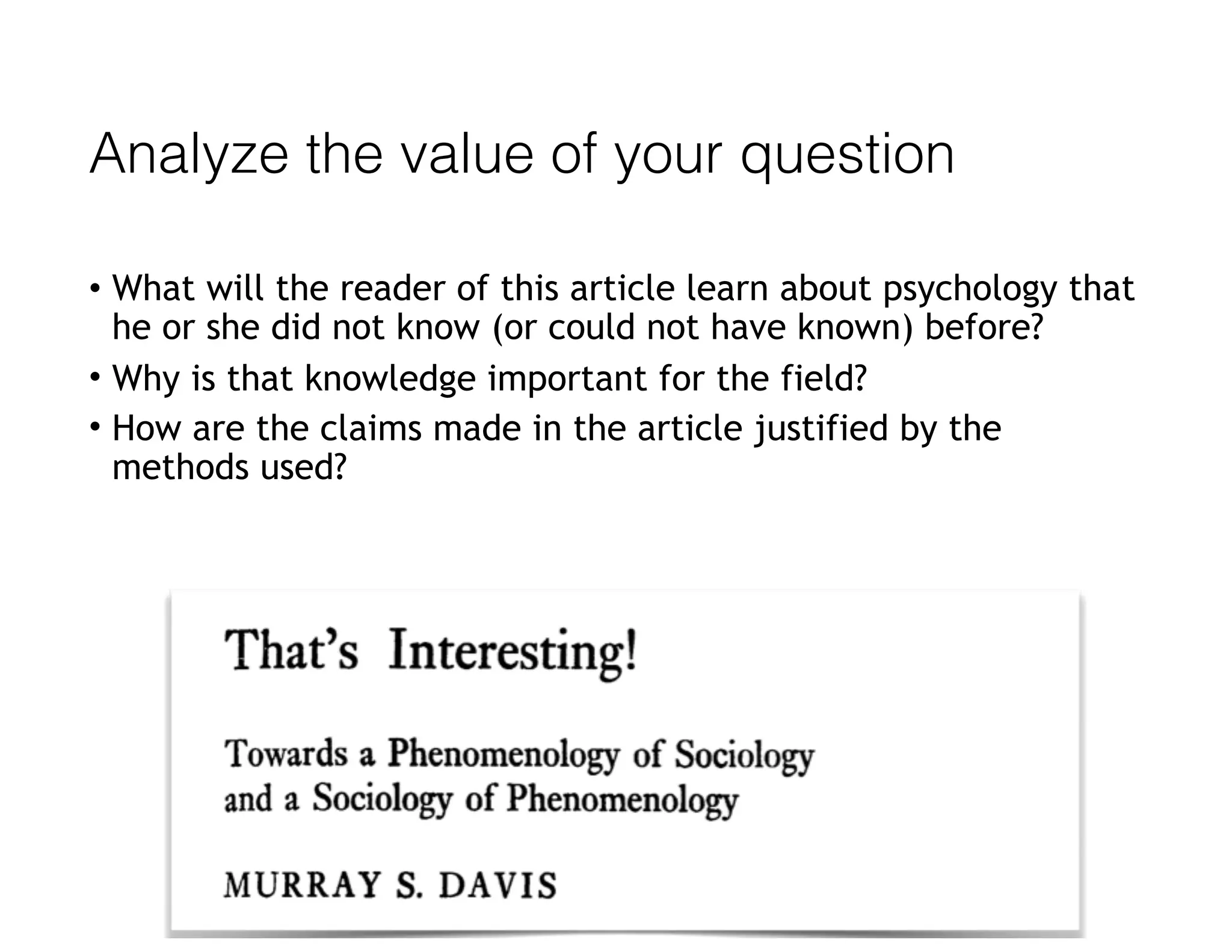 Analyze the value of your question
• What will the reader of this article learn about psychology that
he or she did not know (or could not have known) before?
• Why is that knowledge important for the field?
• How are the claims made in the article justified by the
methods used?
 
