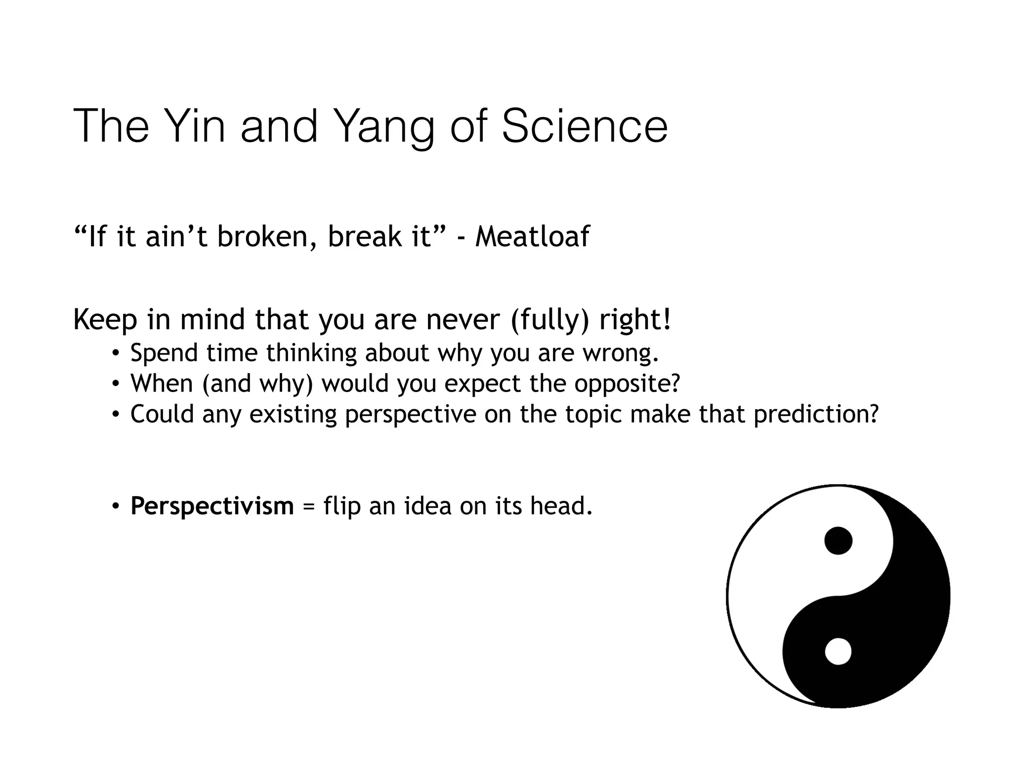 The Yin and Yang of Science
“If it ain’t broken, break it” - Meatloaf
Keep in mind that you are never (fully) right! 
• Spend time thinking about why you are wrong.
• When (and why) would you expect the opposite?
• Could any existing perspective on the topic make that prediction?
• Perspectivism = flip an idea on its head.
 