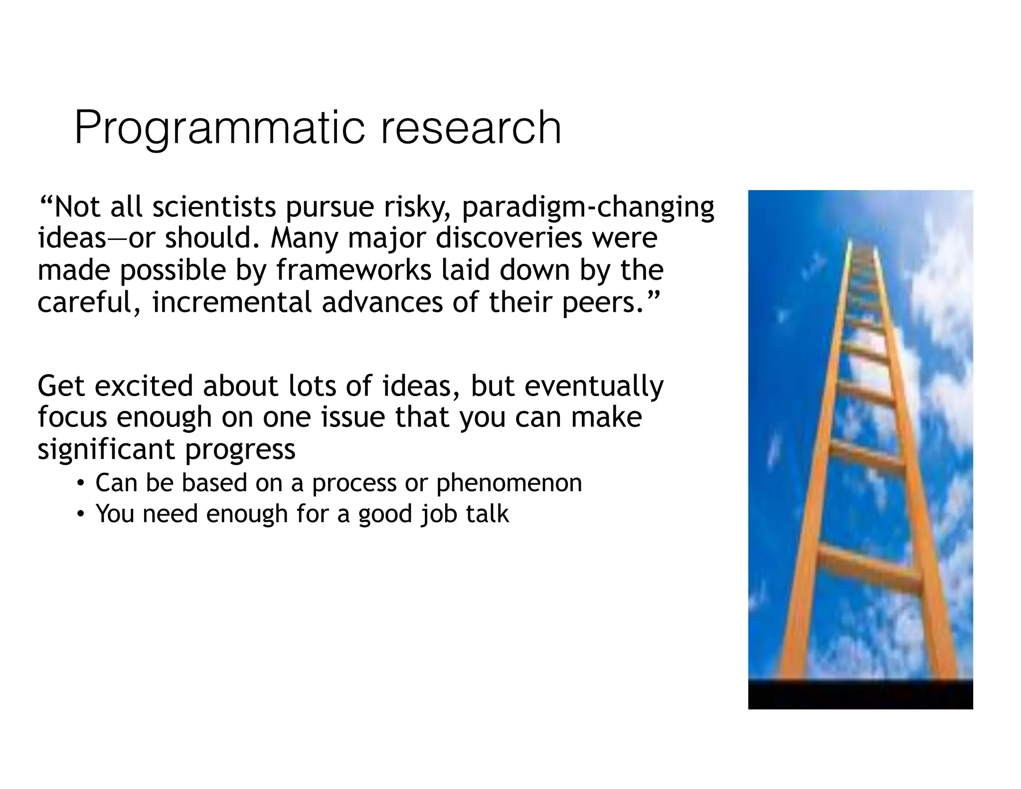 Programmatic research
“Not all scientists pursue risky, paradigm-changing
ideas—or should. Many major discoveries were
made possible by frameworks laid down by the
careful, incremental advances of their peers.”
Get excited about lots of ideas, but eventually
focus enough on one issue that you can make
significant progress
• Can be based on a process or phenomenon
• You need enough for a good job talk
 