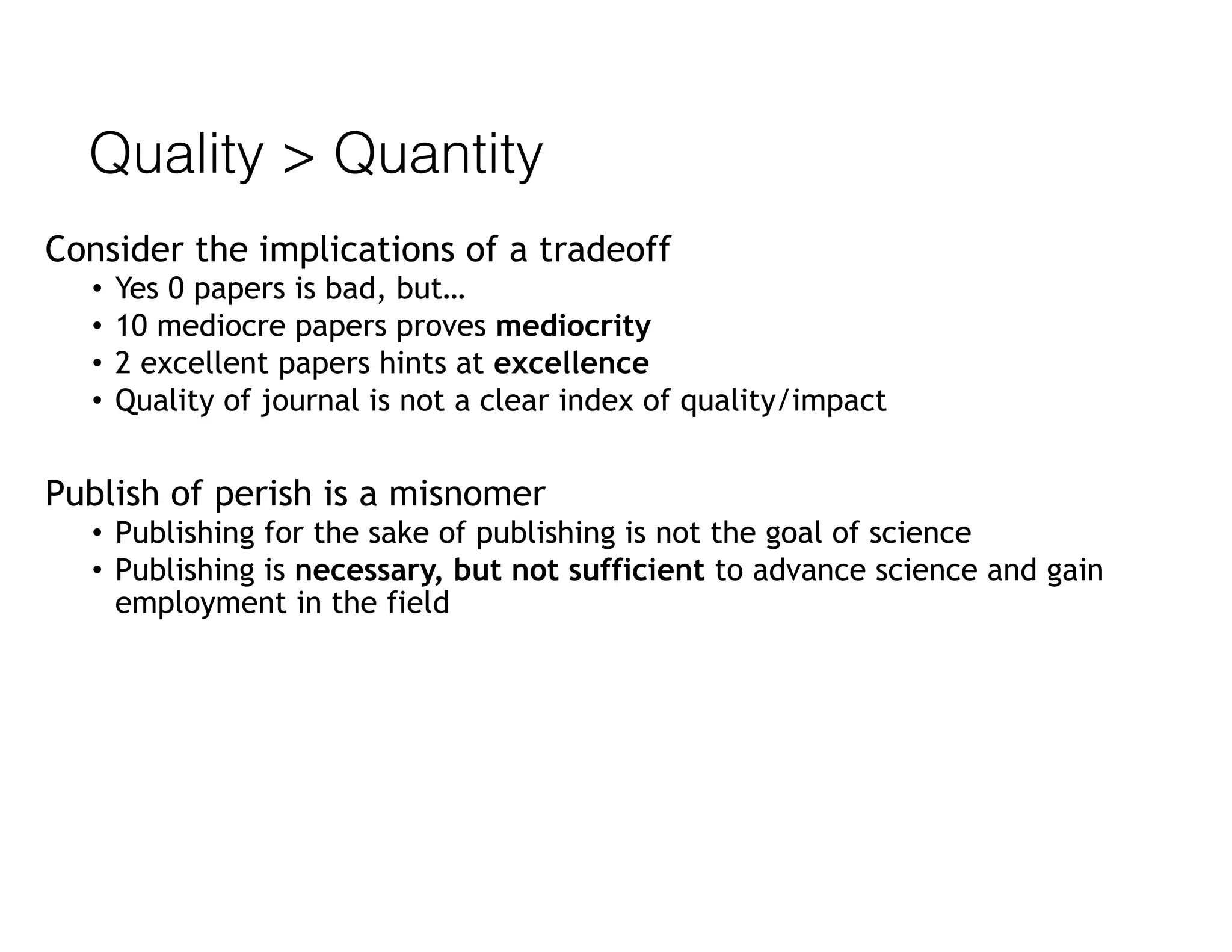 Quality > Quantity
Consider the implications of a tradeoff
• Yes 0 papers is bad, but…
• 10 mediocre papers proves mediocrity
• 2 excellent papers hints at excellence
• Quality of journal is not a clear index of quality/impact
Publish of perish is a misnomer
• Publishing for the sake of publishing is not the goal of science
• Publishing is necessary, but not sufficient to advance science and gain
employment in the field
 
