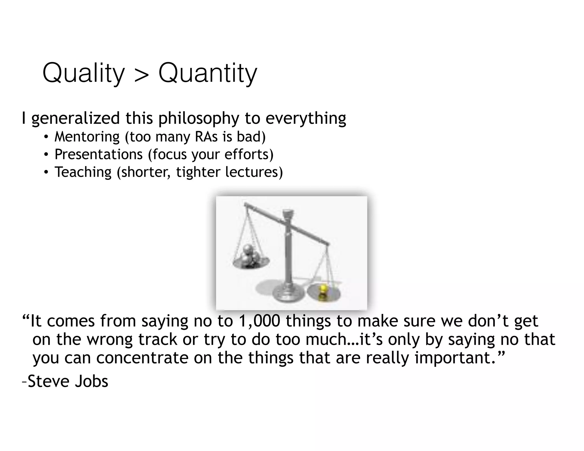 Quality > Quantity
I generalized this philosophy to everything
• Mentoring (too many RAs is bad)
• Presentations (focus your efforts)
• Teaching (shorter, tighter lectures)
“It comes from saying no to 1,000 things to make sure we don’t get
on the wrong track or try to do too much…it’s only by saying no that
you can concentrate on the things that are really important.”
–Steve Jobs
 