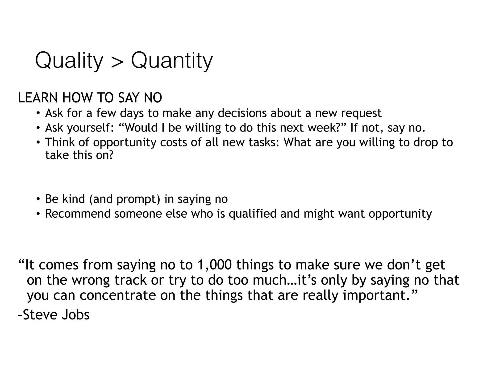 Quality > Quantity
LEARN HOW TO SAY NO
• Ask for a few days to make any decisions about a new request
• Ask yourself: “Would I be willing to do this next week?” If not, say no.
• Think of opportunity costs of all new tasks: What are you willing to drop to
take this on?
• Be kind (and prompt) in saying no
• Recommend someone else who is qualified and might want opportunity
“It comes from saying no to 1,000 things to make sure we don’t get
on the wrong track or try to do too much…it’s only by saying no that
you can concentrate on the things that are really important.”
–Steve Jobs
 