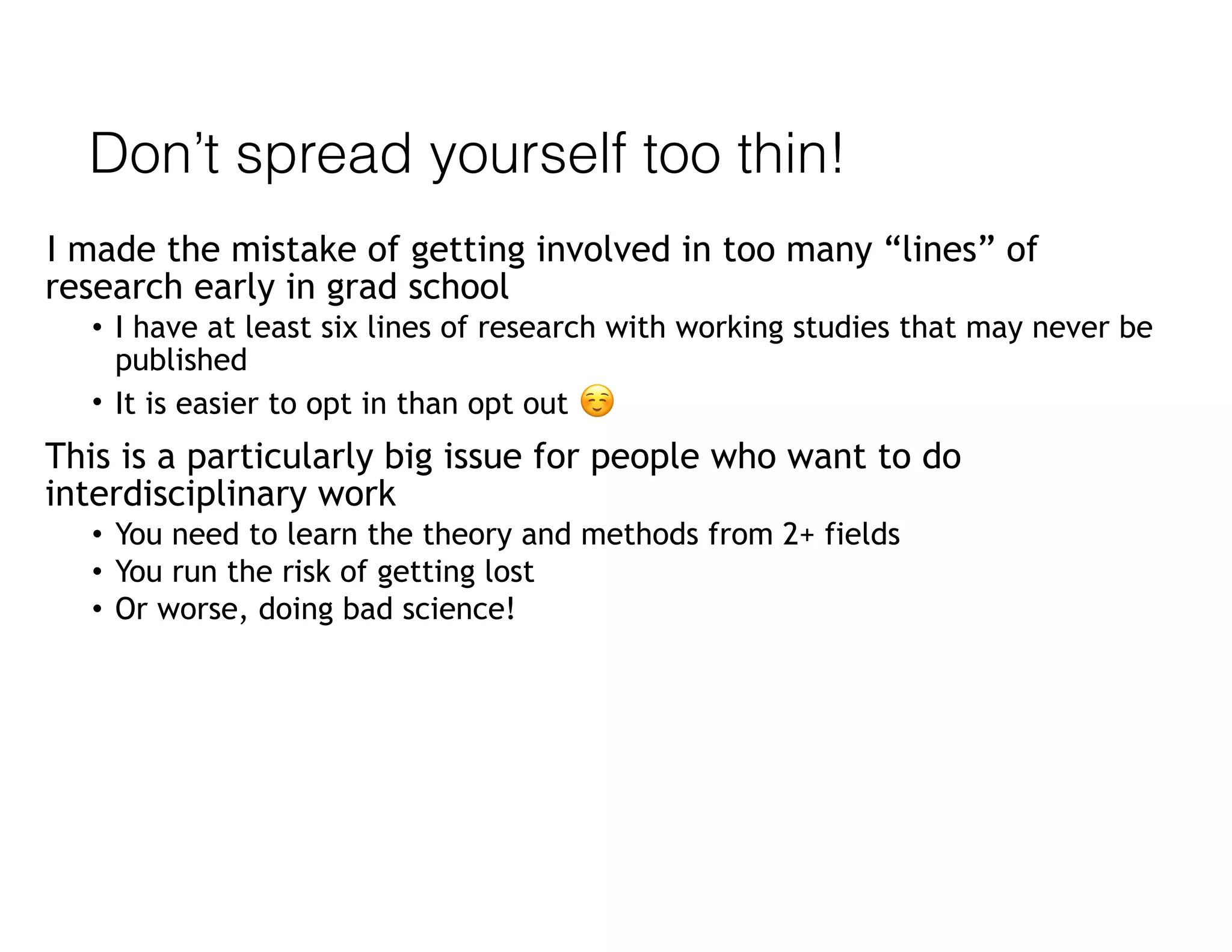Don’t spread yourself too thin!
I made the mistake of getting involved in too many “lines” of
research early in grad school
• I have at least six lines of research with working studies that may never be
published
• It is easier to opt in than opt out ☺
This is a particularly big issue for people who want to do
interdisciplinary work
• You need to learn the theory and methods from 2+ fields
• You run the risk of getting lost
• Or worse, doing bad science!
 
