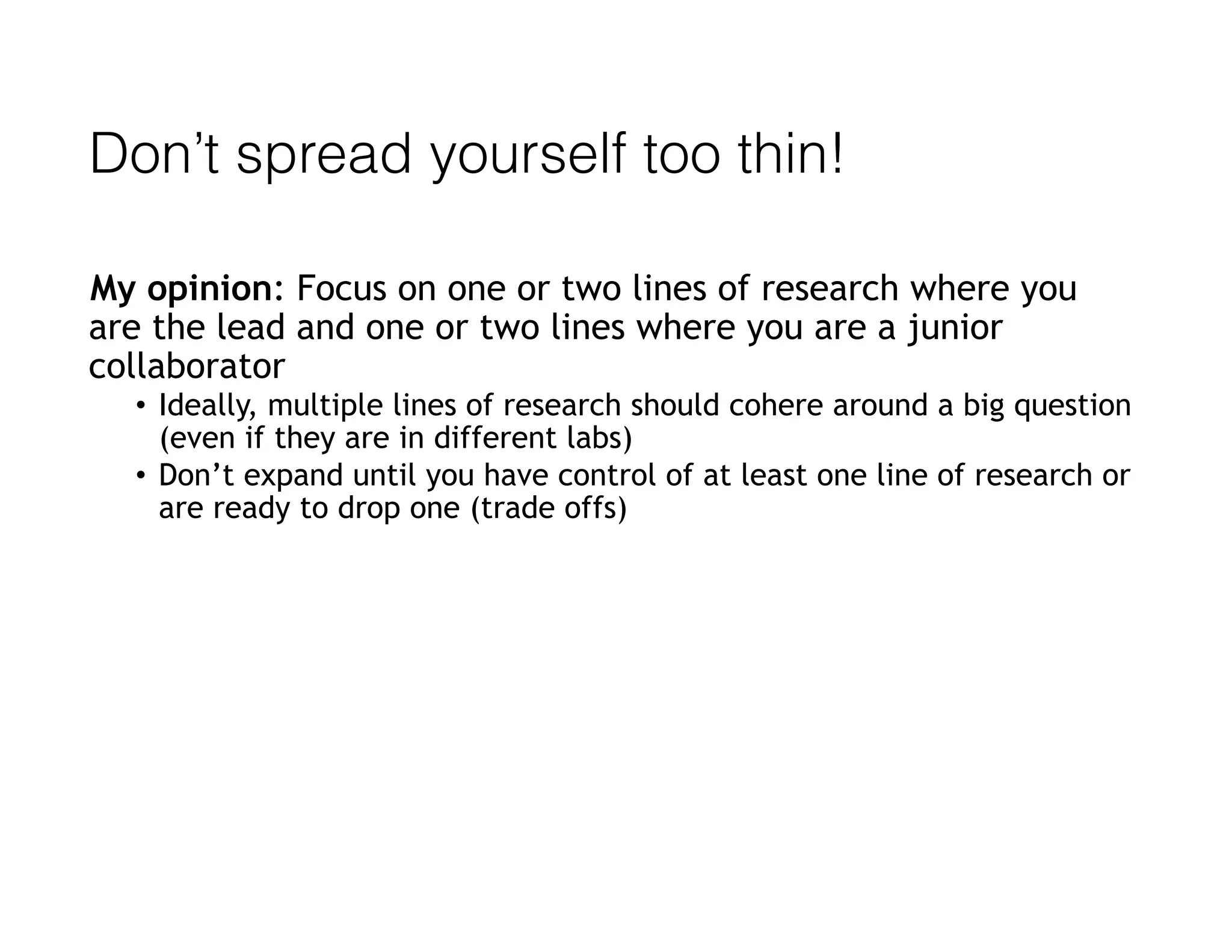 Don’t spread yourself too thin!
My opinion: Focus on one or two lines of research where you
are the lead and one or two lines where you are a junior
collaborator
• Ideally, multiple lines of research should cohere around a big question
(even if they are in different labs)
• Don’t expand until you have control of at least one line of research or
are ready to drop one (trade offs)
 