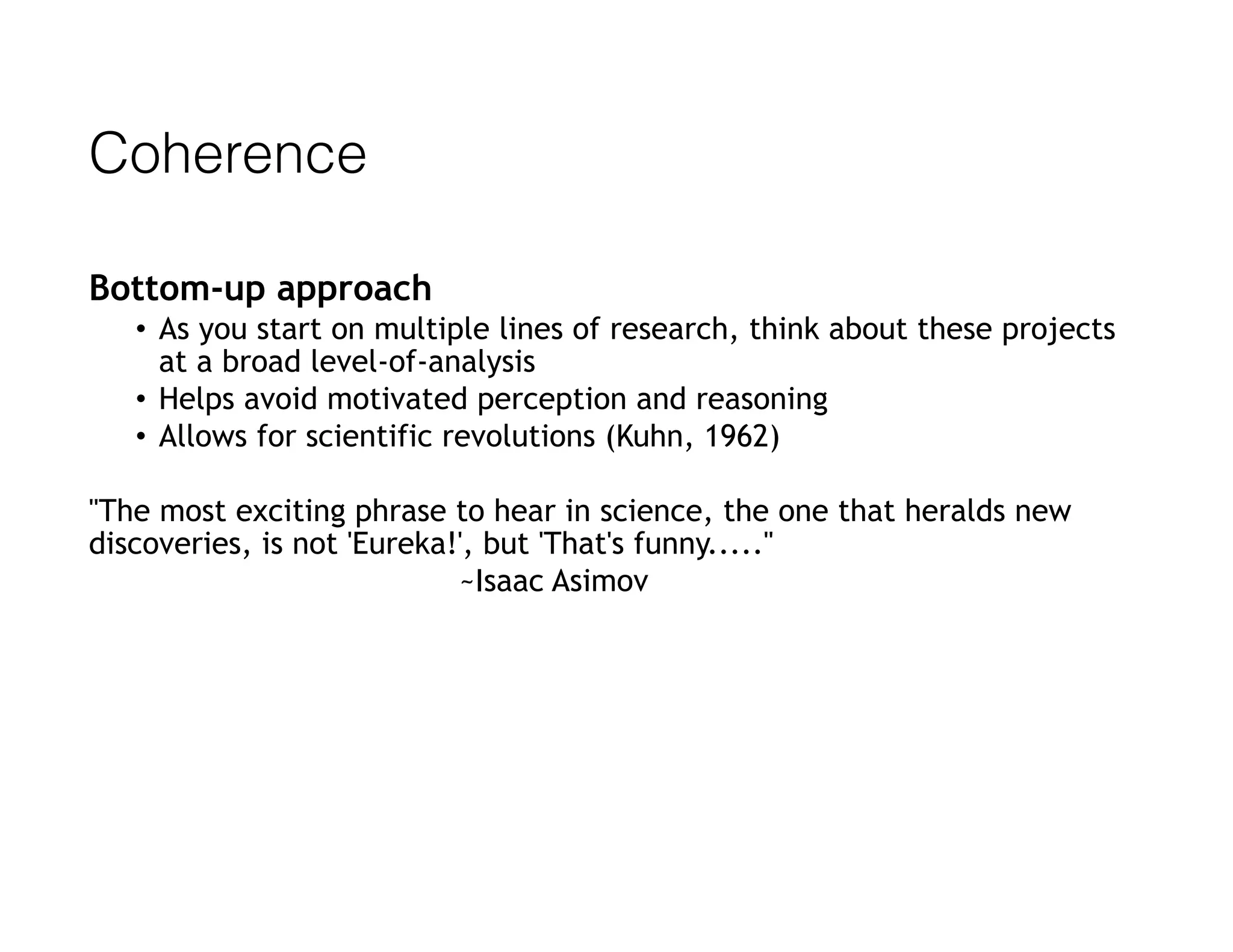 Coherence
Bottom-up approach
• As you start on multiple lines of research, think about these projects
at a broad level-of-analysis
• Helps avoid motivated perception and reasoning
• Allows for scientific revolutions (Kuhn, 1962)
"The most exciting phrase to hear in science, the one that heralds new
discoveries, is not 'Eureka!', but 'That's funny....."  
~Isaac Asimov
 