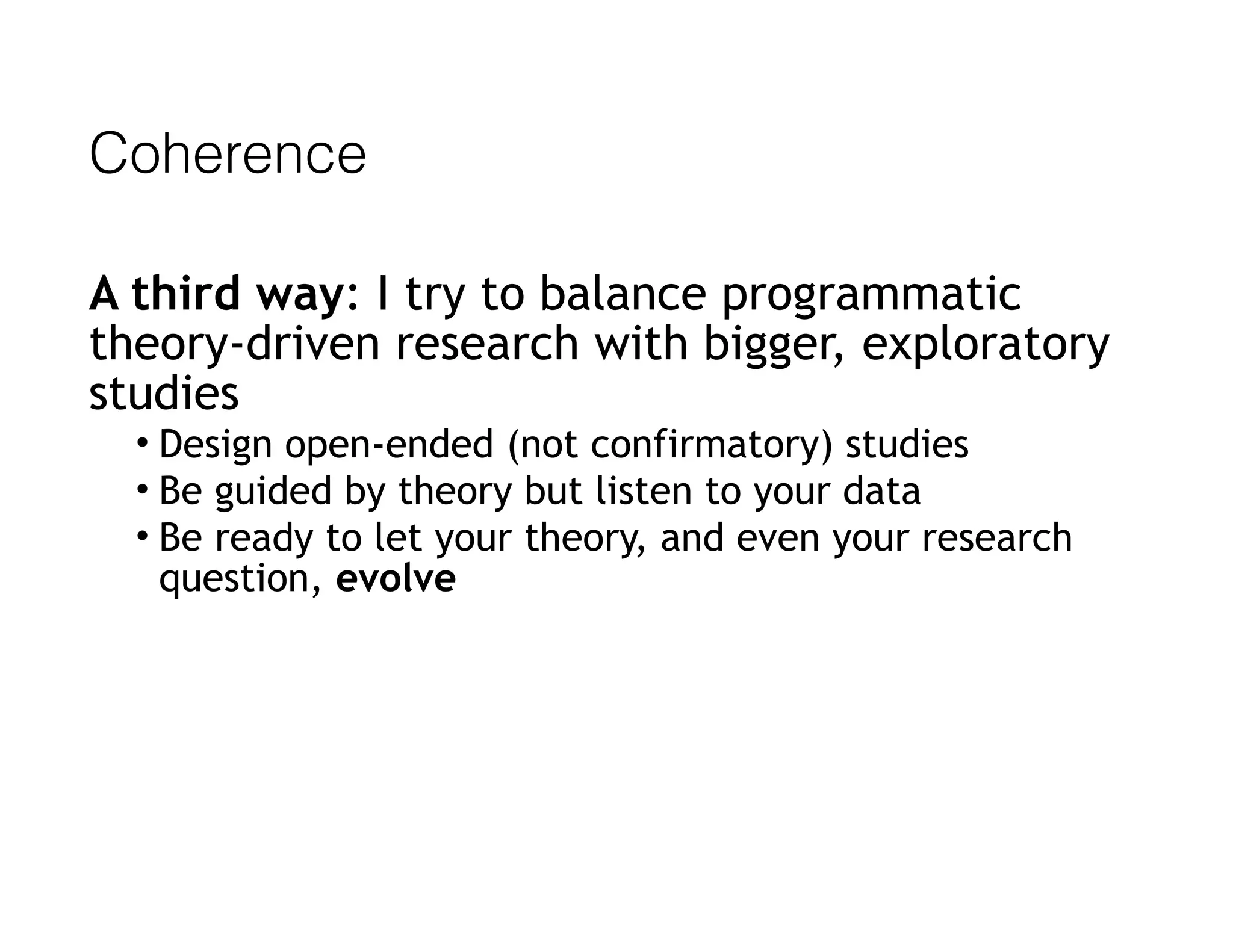 Coherence
A third way: I try to balance programmatic
theory-driven research with bigger, exploratory
studies
• Design open-ended (not confirmatory) studies
• Be guided by theory but listen to your data
• Be ready to let your theory, and even your research
question, evolve
 