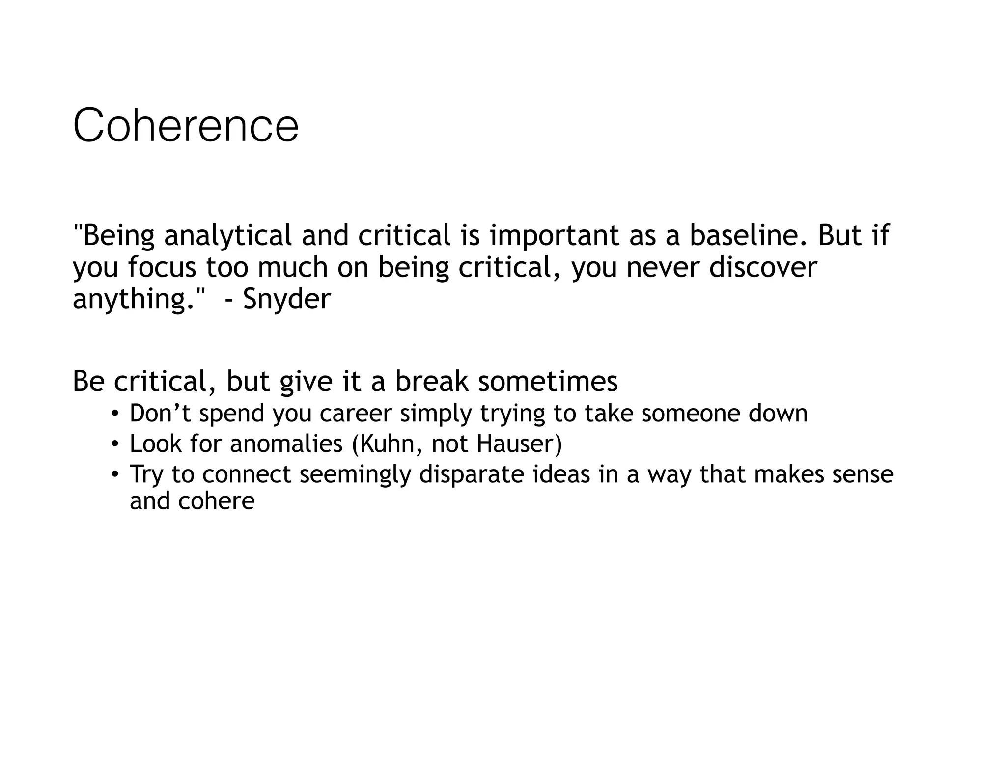 Coherence
"Being analytical and critical is important as a baseline. But if
you focus too much on being critical, you never discover
anything." - Snyder
Be critical, but give it a break sometimes
• Don’t spend you career simply trying to take someone down
• Look for anomalies (Kuhn, not Hauser)
• Try to connect seemingly disparate ideas in a way that makes sense
and cohere
 