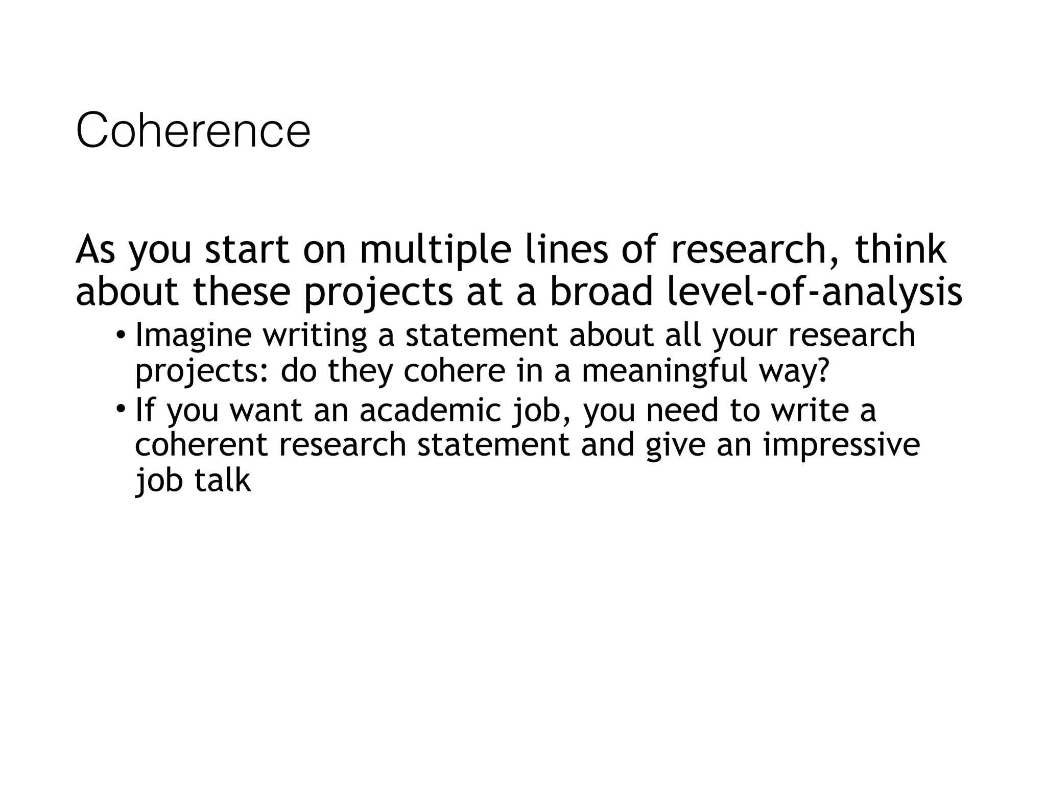 Coherence
As you start on multiple lines of research, think
about these projects at a broad level-of-analysis
• Imagine writing a statement about all your research
projects: do they cohere in a meaningful way?
• If you want an academic job, you need to write a
coherent research statement and give an impressive
job talk
 