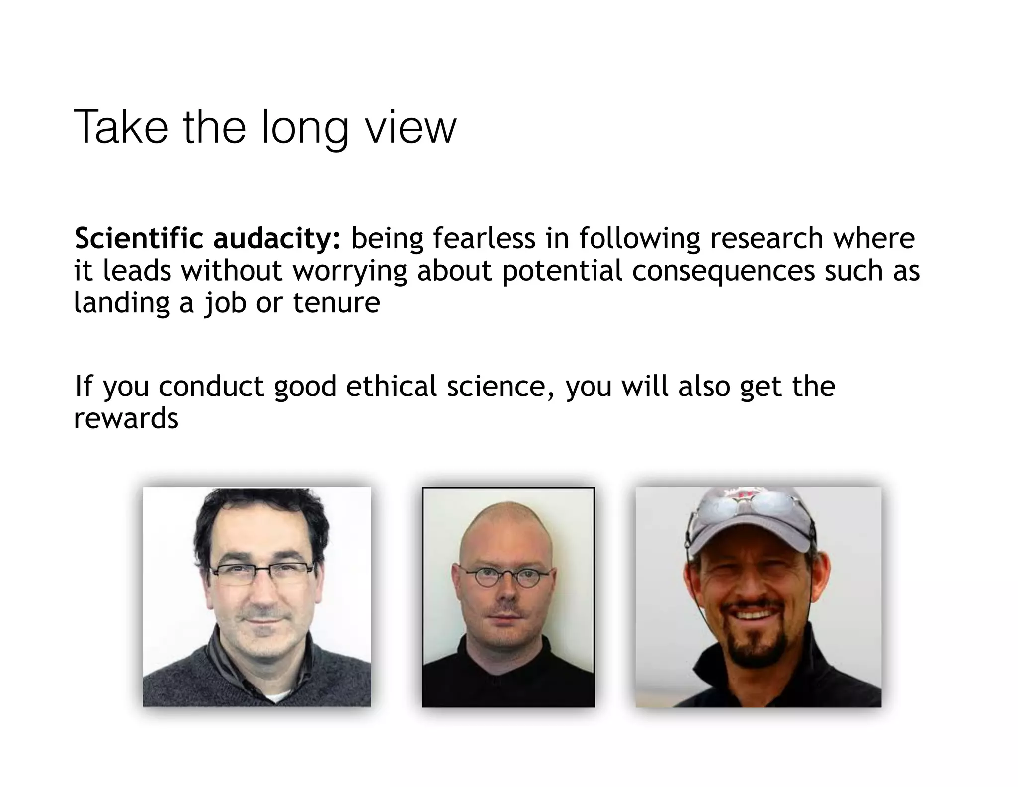 Take the long view
Scientific audacity: being fearless in following research where
it leads without worrying about potential consequences such as
landing a job or tenure
If you conduct good ethical science, you will also get the
rewards
 