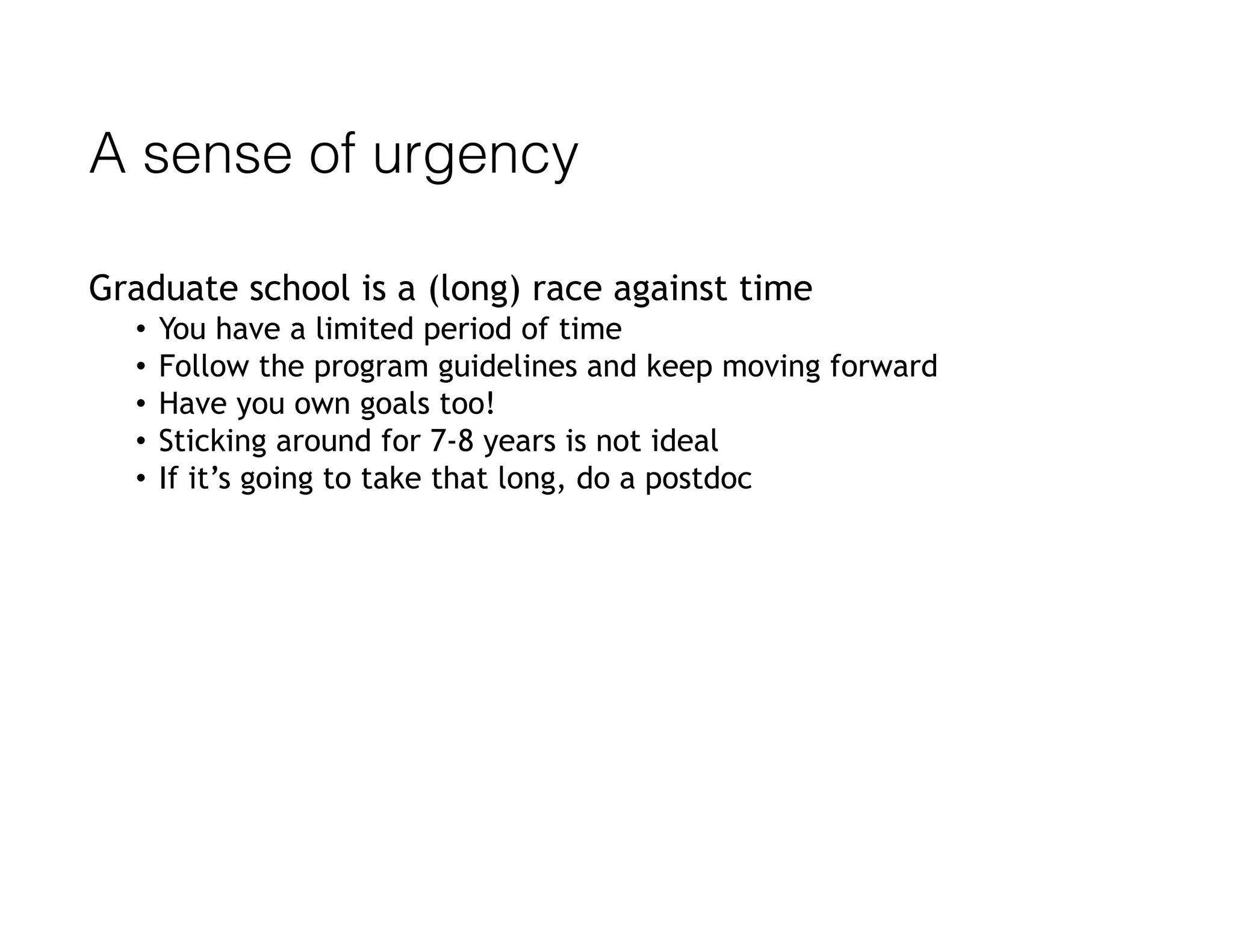 A sense of urgency
Graduate school is a (long) race against time
• You have a limited period of time
• Follow the program guidelines and keep moving forward
• Have you own goals too!
• Sticking around for 7-8 years is not ideal
• If it’s going to take that long, do a postdoc
 