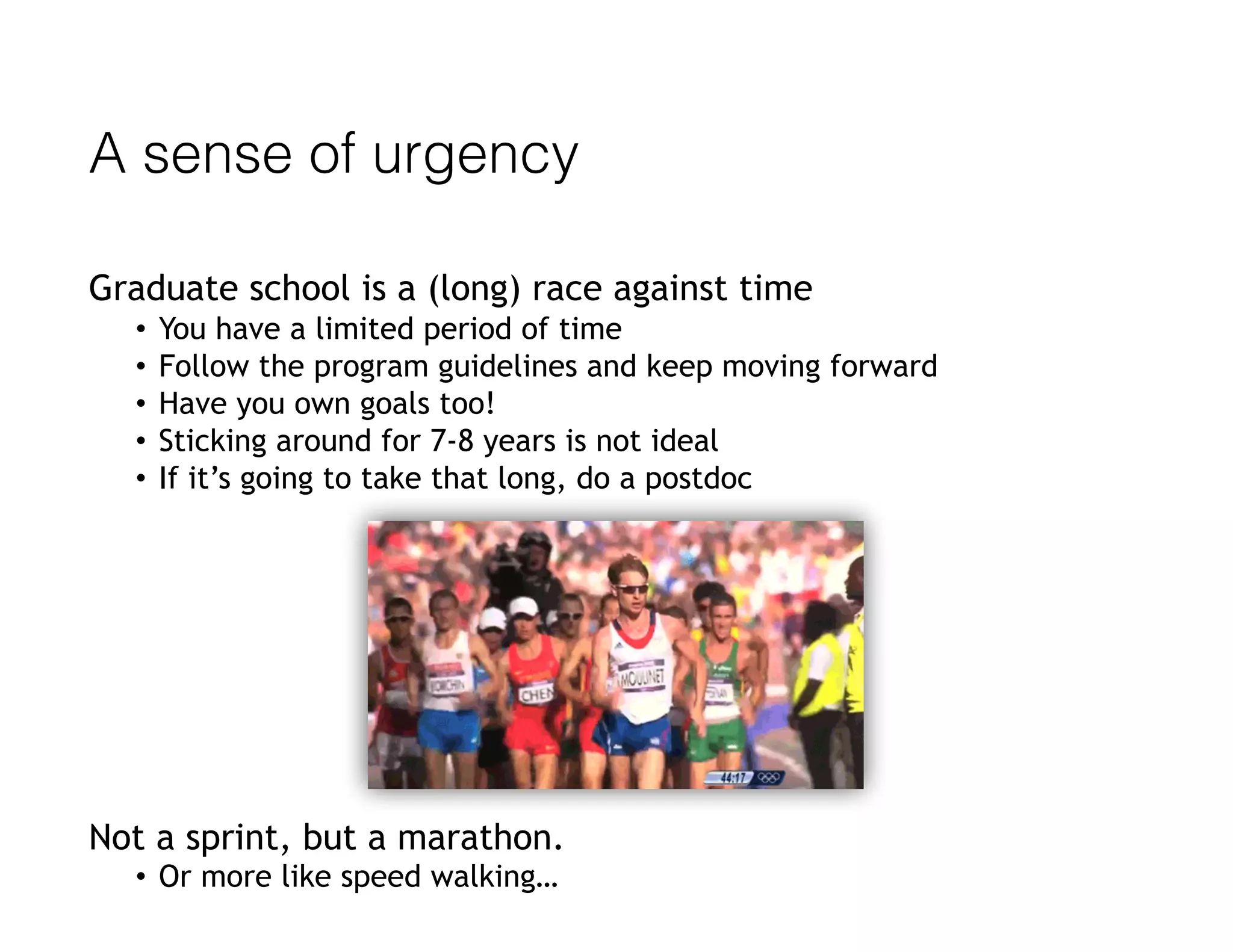 A sense of urgency
Graduate school is a (long) race against time
• You have a limited period of time
• Follow the program guidelines and keep moving forward
• Have you own goals too!
• Sticking around for 7-8 years is not ideal
• If it’s going to take that long, do a postdoc
Not a sprint, but a marathon.
• Or more like speed walking…
 