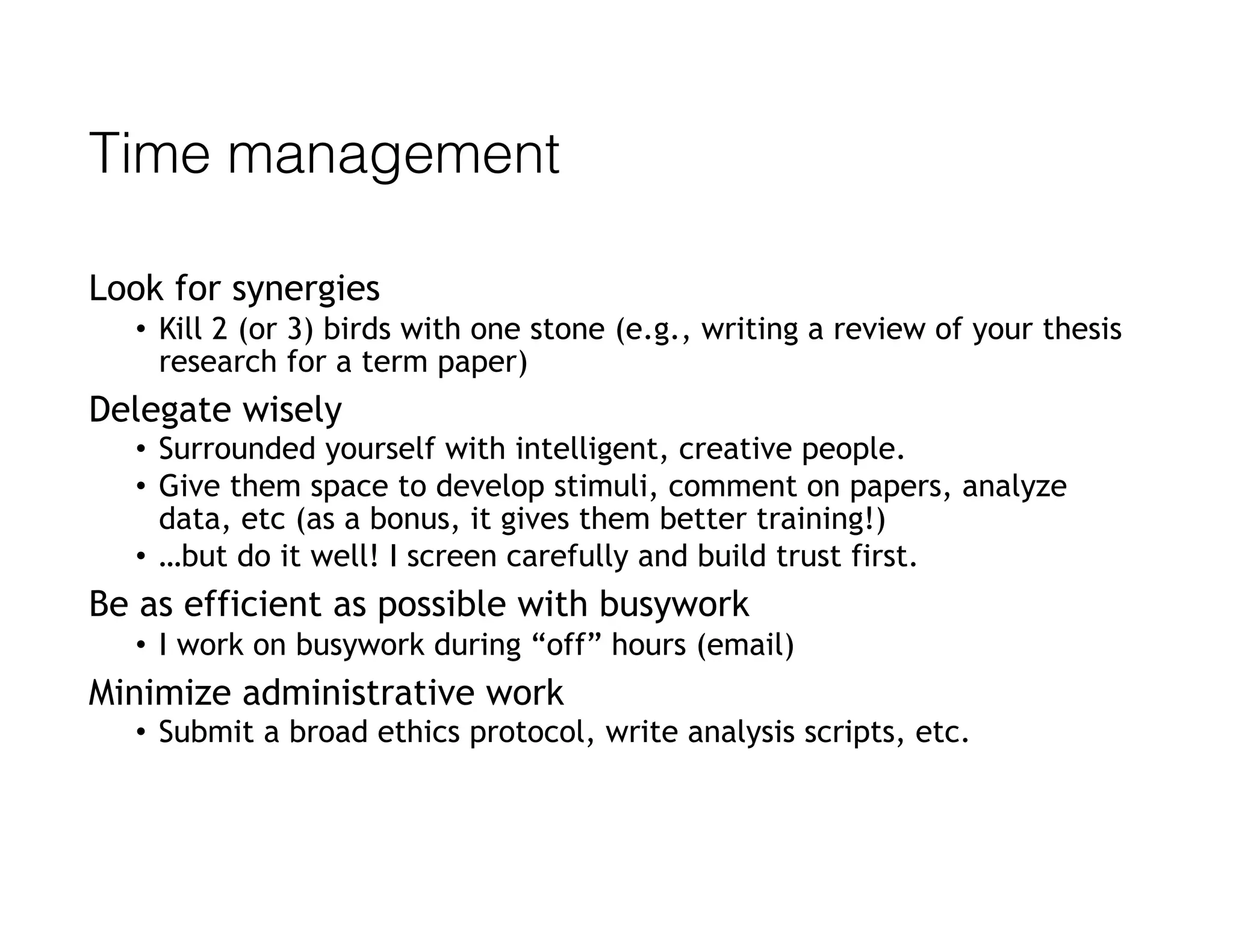 Time management
Look for synergies
• Kill 2 (or 3) birds with one stone (e.g., writing a review of your thesis
research for a term paper)
Delegate wisely
• Surrounded yourself with intelligent, creative people.
• Give them space to develop stimuli, comment on papers, analyze
data, etc (as a bonus, it gives them better training!)
• …but do it well! I screen carefully and build trust first.
Be as efficient as possible with busywork
• I work on busywork during “off” hours (email)
Minimize administrative work
• Submit a broad ethics protocol, write analysis scripts, etc.
 