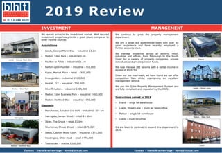 2019 Review
INVESTMENT MANAGEMENT
We remain active in the investment market. Well secured
investment properties provide a good return compared to
other income sources.
Acquisitions
• Leeds, George Mann Way – industrial £3.2m
• Malton, Eden Park – industrial £2m
• Poulton-le-Fylde – industrial £1.1m
• Barton-upon-Humber – industrial £710,000
• Ripon, Market Place – retail - £625,000
• Invergordon – industrial £610,000
• Birstall, J27 – industrial £500,000
• Sheriff Hutton – industrial £485,000
• Malton, Eden Business Park – industrial £460,000
• Malton, Hertford Way – industrial £450,000
Disposals
• Manchester, Junction Eco Park – industrial - £4.5m
• Harrogate, James Street – retail £1.58m
• Ilkley, The Grove – retail £1.0m
• Sherborne, Cheap Street – retail £670,000
• Leeds, Clayton Wood Court – industrial £575,000
• Headingley, Otley Road – retail £475,000
• Todmorden – marina £280,000
Contact - David Brackenridge - david@bht.uk.com
Malton – Eden Park
Leeds – George Mann Way
We continue to grow the property management
department.
We are a small but experienced team with over 40
years experience and have recently employed a
further accounts clerk.
We manage properties across all sectors; retail,
industrial and offices, from Edinburgh to the South
Coast for a variety of property companies, private
individuals and private pension funds.
We now manage 283 tenants with a rental income in
excess of £5.015m
Given our low overheads, we have found we can offer
competitive fees whilst maintaining an excellent
management service.
We use the Qube Property Management System and
are fully compliant and regulated by the RICS.
Instructions gained in 2019
• Elland – singe let warehouse
• Leeds, Street Lane – multi-let retail/office
• Malton – single let warehouse
• Leeds – multi-let office
We are keen to continue to expand this department in
2020.
Contact – David Brackenridge - david@bht.uk.com
Harrogate
Malton – Eden Park
LeedsMalton – Hertford Way
Elland
Leeds – Street Lane
 