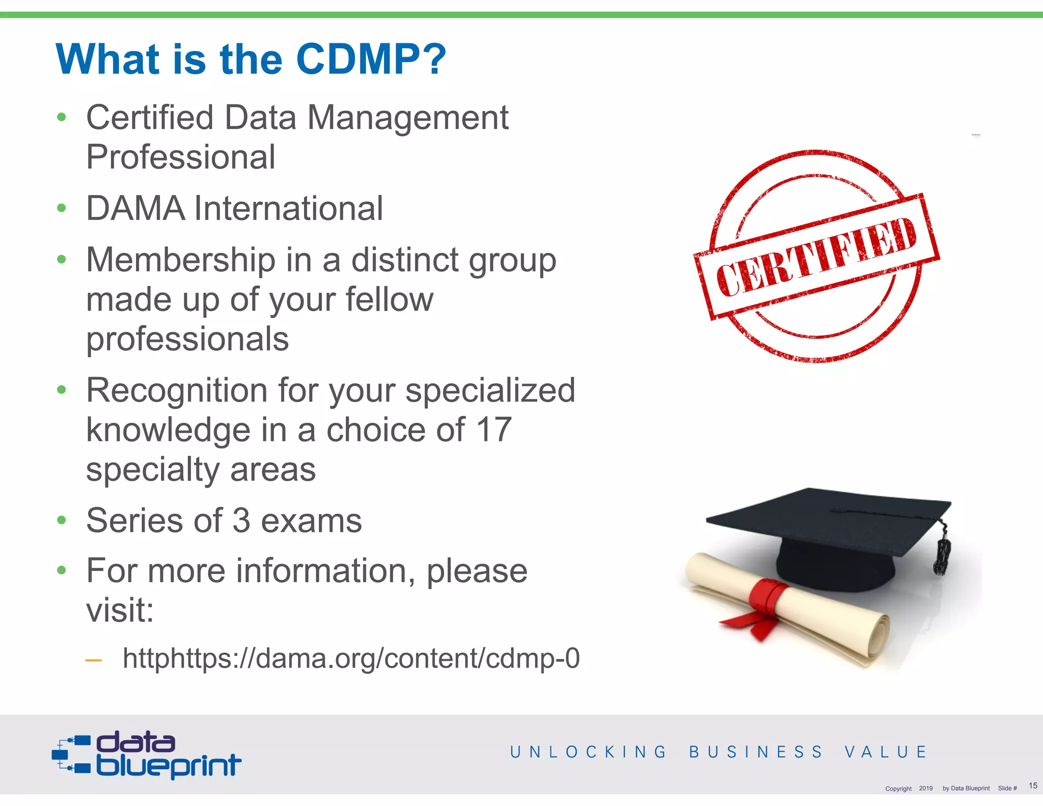 What is the CDMP?
• Certified Data Management
Professional
• DAMA International
• Membership in a distinct group
made up of your fellow
professionals
• Recognition for your specialized
knowledge in a choice of 17
specialty areas
• Series of 3 exams
• For more information, please
visit:
– httphttps://dama.org/content/cdmp-0
!15Copyright 2019 by Data Blueprint Slide #
 