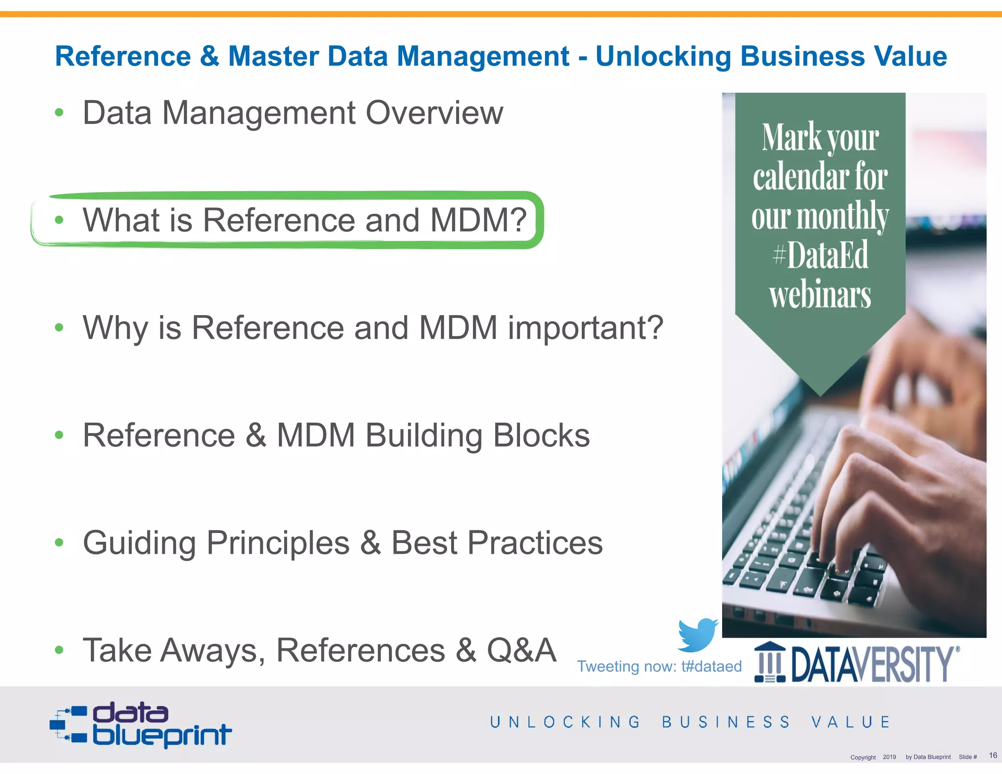 !16Copyright 2019 by Data Blueprint Slide #
• Data Management Overview
• What is Reference and MDM?
• Why is Reference and MDM important?
• Reference & MDM Building Blocks
• Guiding Principles & Best Practices
• Take Aways, References & Q&A
Reference & Master Data Management - Unlocking Business Value
Tweeting now: t#dataed
 