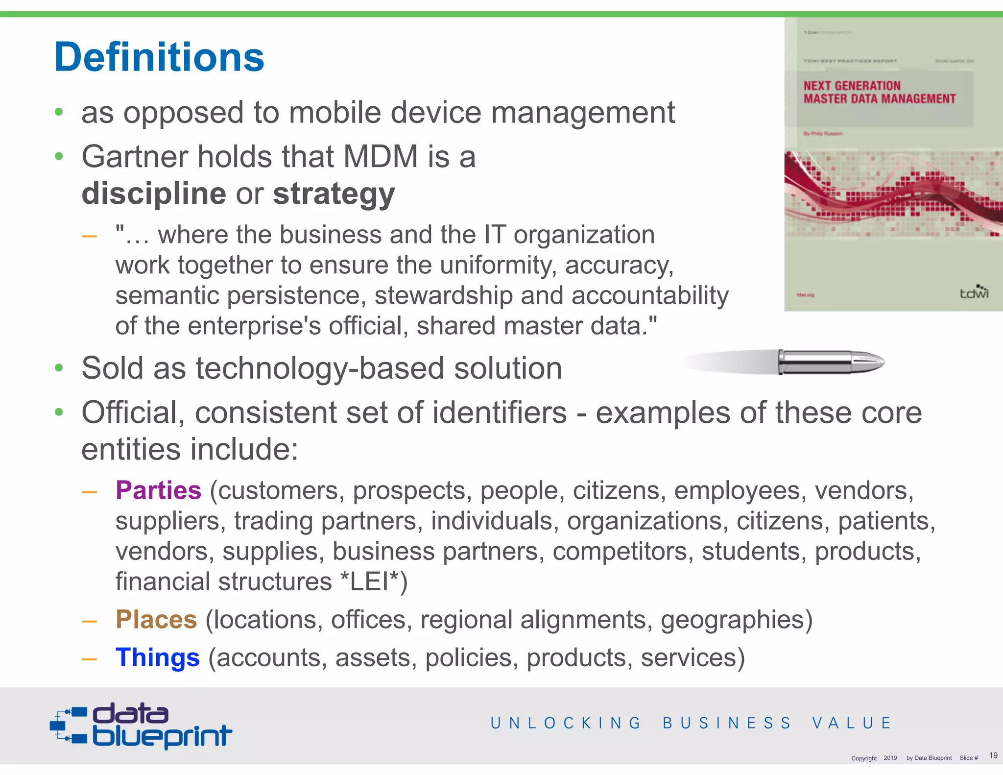 Definitions
!19Copyright 2019 by Data Blueprint Slide #
• as opposed to mobile device management
• Gartner holds that MDM is a  
discipline or strategy
– "… where the business and the IT organization  
work together to ensure the uniformity, accuracy,  
semantic persistence, stewardship and accountability  
of the enterprise's official, shared master data."
• Sold as technology-based solution
• Official, consistent set of identifiers - examples of these core
entities include:
– Parties (customers, prospects, people, citizens, employees, vendors,
suppliers, trading partners, individuals, organizations, citizens, patients,
vendors, supplies, business partners, competitors, students, products,
financial structures *LEI*)
– Places (locations, offices, regional alignments, geographies)
– Things (accounts, assets, policies, products, services)
 