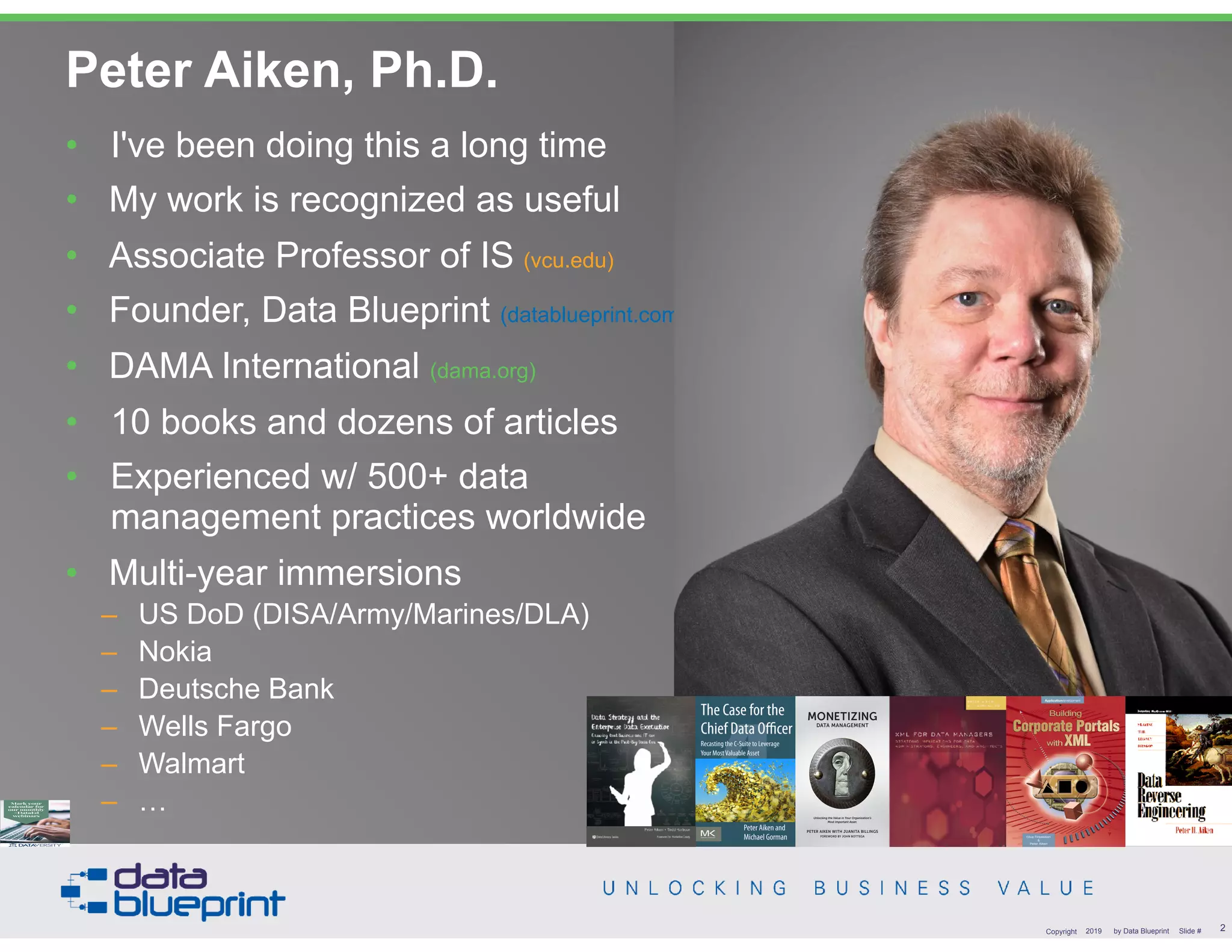 • DAMA International President 2009-2013 / 2018
• DAMA International Achievement Award 2001  
(with Dr. E. F. "Ted" Codd
• DAMA International Community Award 2005
Peter Aiken, Ph.D.
!2Copyright 2019 by Data Blueprint Slide #
• I've been doing this a long time
• My work is recognized as useful
• Associate Professor of IS (vcu.edu)
• Founder, Data Blueprint (datablueprint.com)
• DAMA International (dama.org)
• 10 books and dozens of articles
• Experienced w/ 500+ data
management practices worldwide
• Multi-year immersions
– US DoD (DISA/Army/Marines/DLA)
– Nokia
– Deutsche Bank
– Wells Fargo
– Walmart
– …
PETER AIKEN WITH JUANITA BILLINGS
FOREWORD BY JOHN BOTTEGA
MONETIZING
DATA MANAGEMENT
Unlocking the Value in Your Organization’s
Most Important Asset.
 