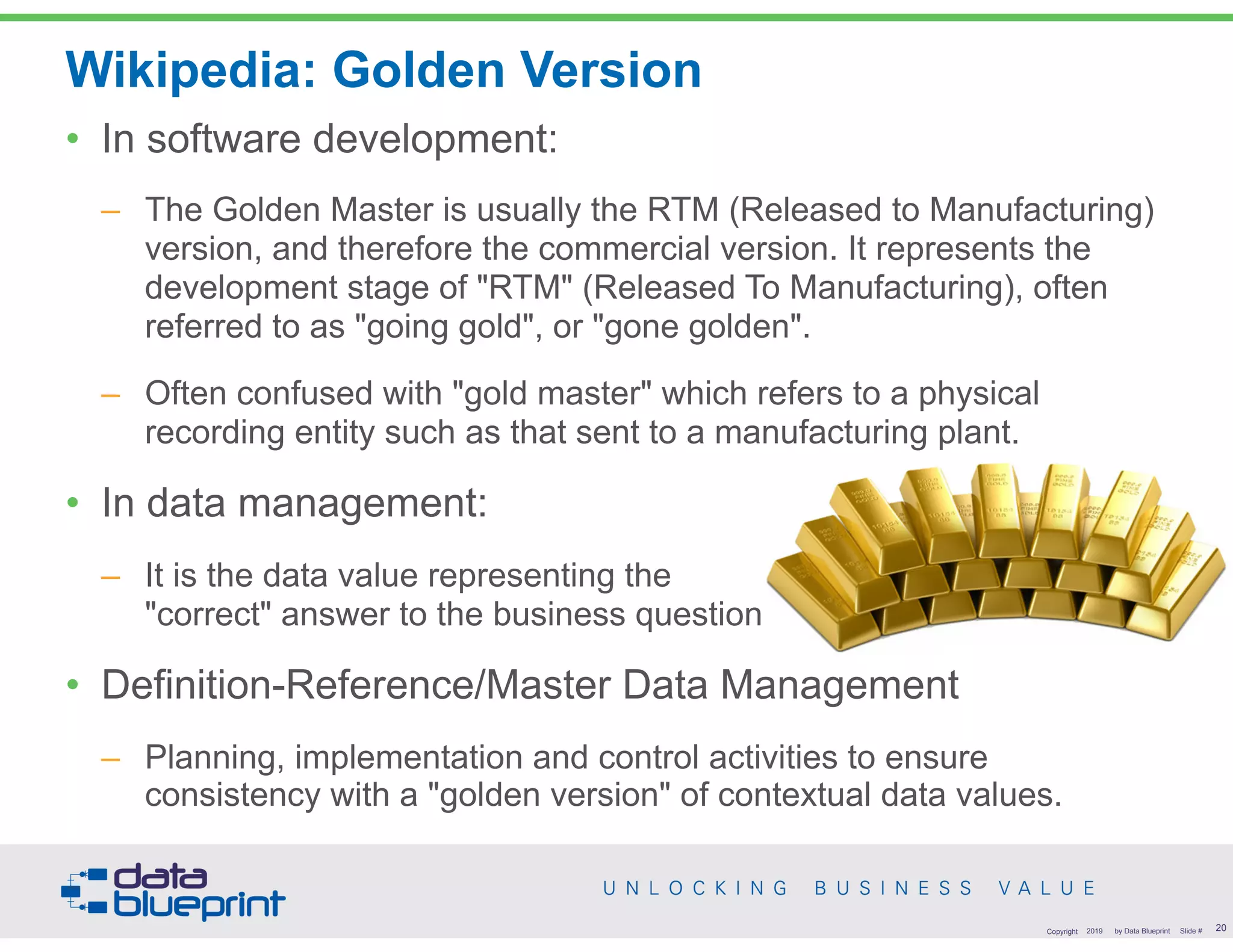 Wikipedia: Golden Version
• In software development:
– The Golden Master is usually the RTM (Released to Manufacturing)
version, and therefore the commercial version. It represents the
development stage of "RTM" (Released To Manufacturing), often
referred to as "going gold", or "gone golden".
– Often confused with "gold master" which refers to a physical
recording entity such as that sent to a manufacturing plant.
• In data management:
– It is the data value representing the  
"correct" answer to the business question
• Definition-Reference/Master Data Management
– Planning, implementation and control activities to ensure
consistency with a "golden version" of contextual data values.
!20Copyright 2019 by Data Blueprint Slide #
 
