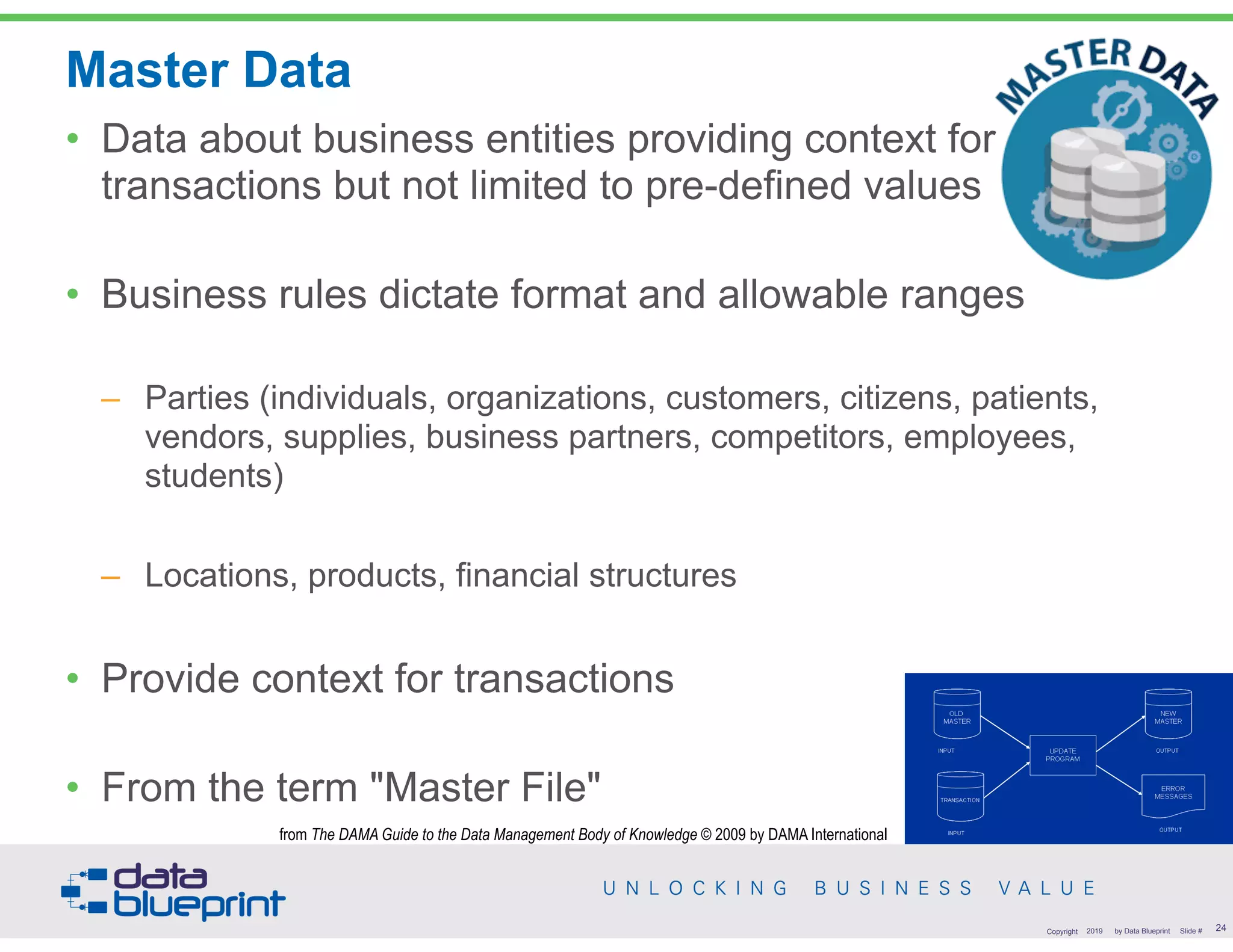 Master Data
• Data about business entities providing context for
transactions but not limited to pre-defined values
• Business rules dictate format and allowable ranges
– Parties (individuals, organizations, customers, citizens, patients,
vendors, supplies, business partners, competitors, employees,
students)
– Locations, products, financial structures
• Provide context for transactions
• From the term "Master File"
!24Copyright 2019 by Data Blueprint Slide #
from The DAMA Guide to the Data Management Body of Knowledge © 2009 by DAMA International
 