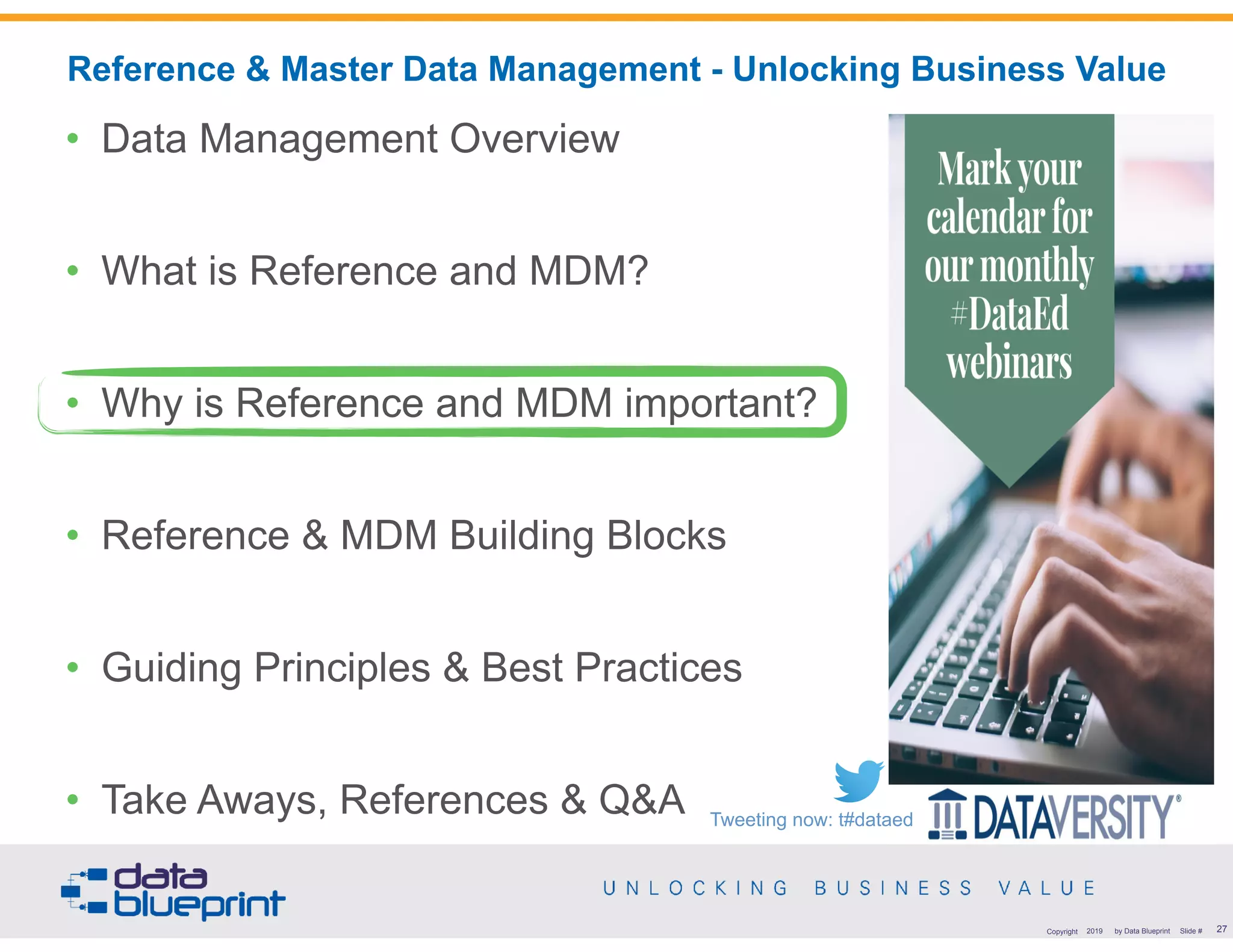 !27Copyright 2019 by Data Blueprint Slide #
• Data Management Overview
• What is Reference and MDM?
• Why is Reference and MDM important?
• Reference & MDM Building Blocks
• Guiding Principles & Best Practices
• Take Aways, References & Q&A
Reference & Master Data Management - Unlocking Business Value
Tweeting now: t#dataed
 