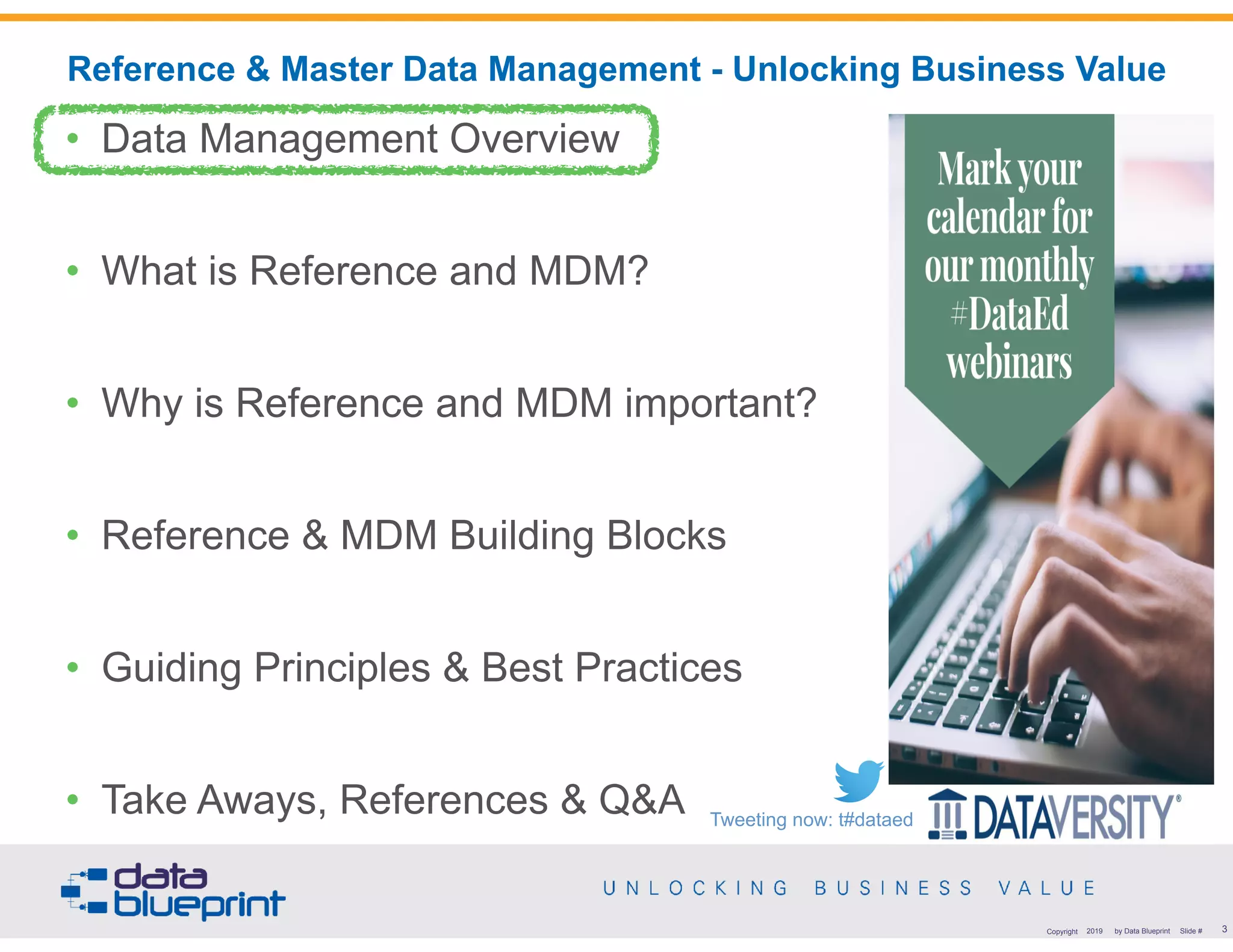 !3Copyright 2019 by Data Blueprint Slide #
• Data Management Overview
• What is Reference and MDM?
• Why is Reference and MDM important?
• Reference & MDM Building Blocks
• Guiding Principles & Best Practices
• Take Aways, References & Q&A
Reference & Master Data Management - Unlocking Business Value
Tweeting now: t#dataed
 