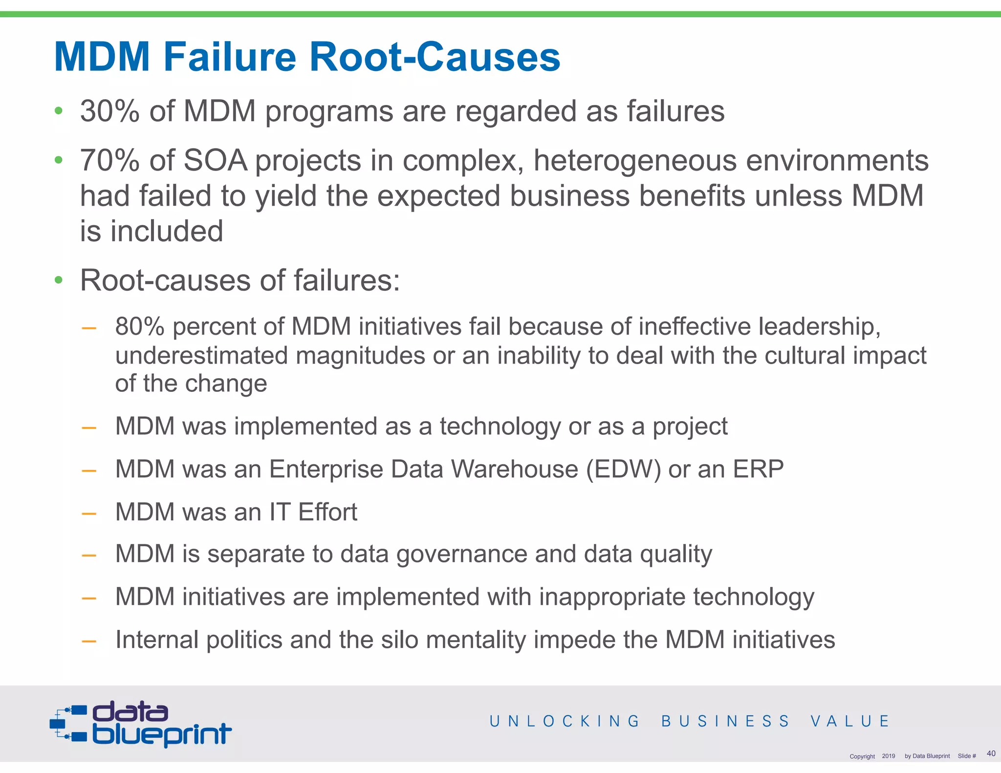 MDM Failure Root-Causes
• 30% of MDM programs are regarded as failures
• 70% of SOA projects in complex, heterogeneous environments
had failed to yield the expected business benefits unless MDM
is included
• Root-causes of failures:
– 80% percent of MDM initiatives fail because of ineffective leadership,
underestimated magnitudes or an inability to deal with the cultural impact
of the change
– MDM was implemented as a technology or as a project
– MDM was an Enterprise Data Warehouse (EDW) or an ERP
– MDM was an IT Effort
– MDM is separate to data governance and data quality
– MDM initiatives are implemented with inappropriate technology
– Internal politics and the silo mentality impede the MDM initiatives
!40Copyright 2019 by Data Blueprint Slide #
 