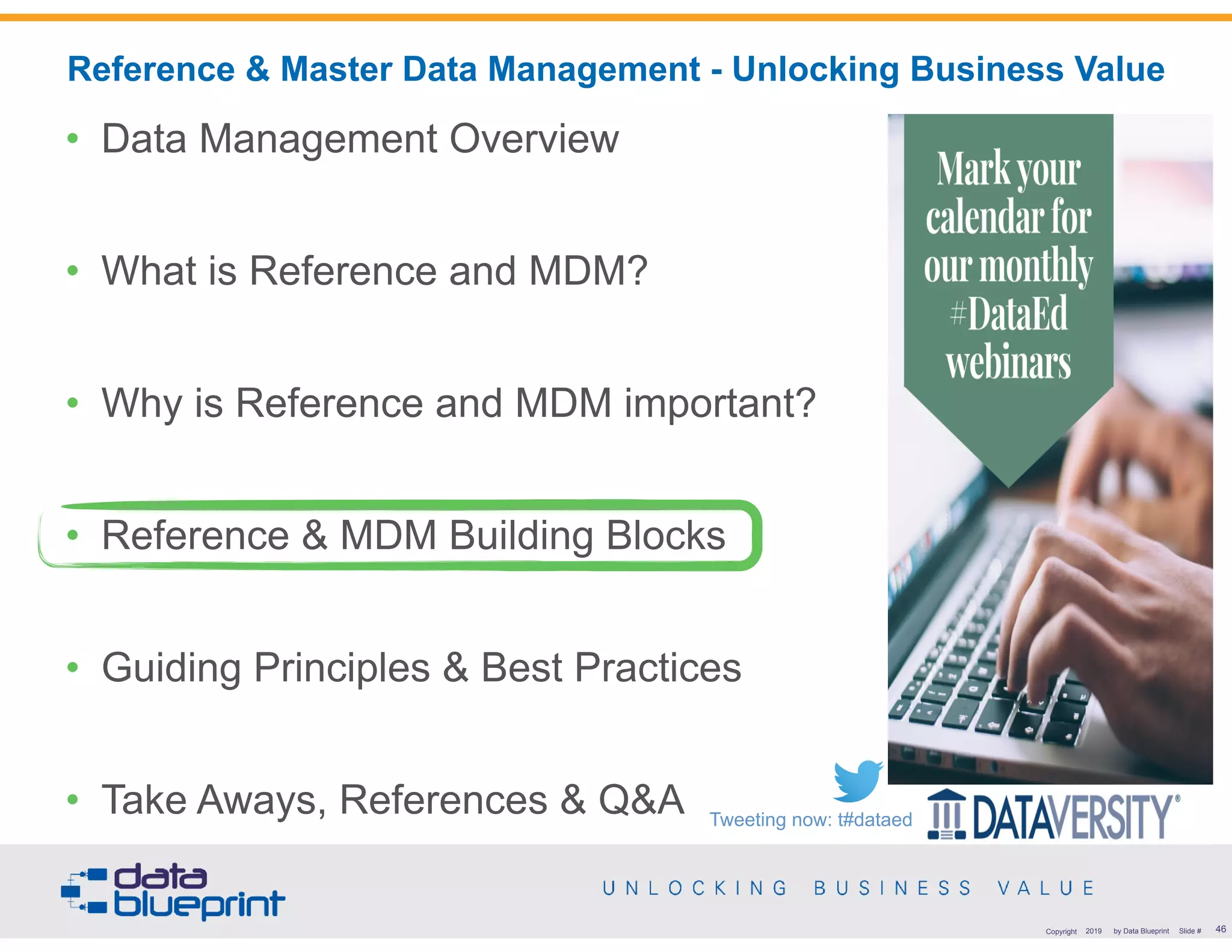 !46Copyright 2019 by Data Blueprint Slide #
• Data Management Overview
• What is Reference and MDM?
• Why is Reference and MDM important?
• Reference & MDM Building Blocks
• Guiding Principles & Best Practices
• Take Aways, References & Q&A
Reference & Master Data Management - Unlocking Business Value
Tweeting now: t#dataed
 