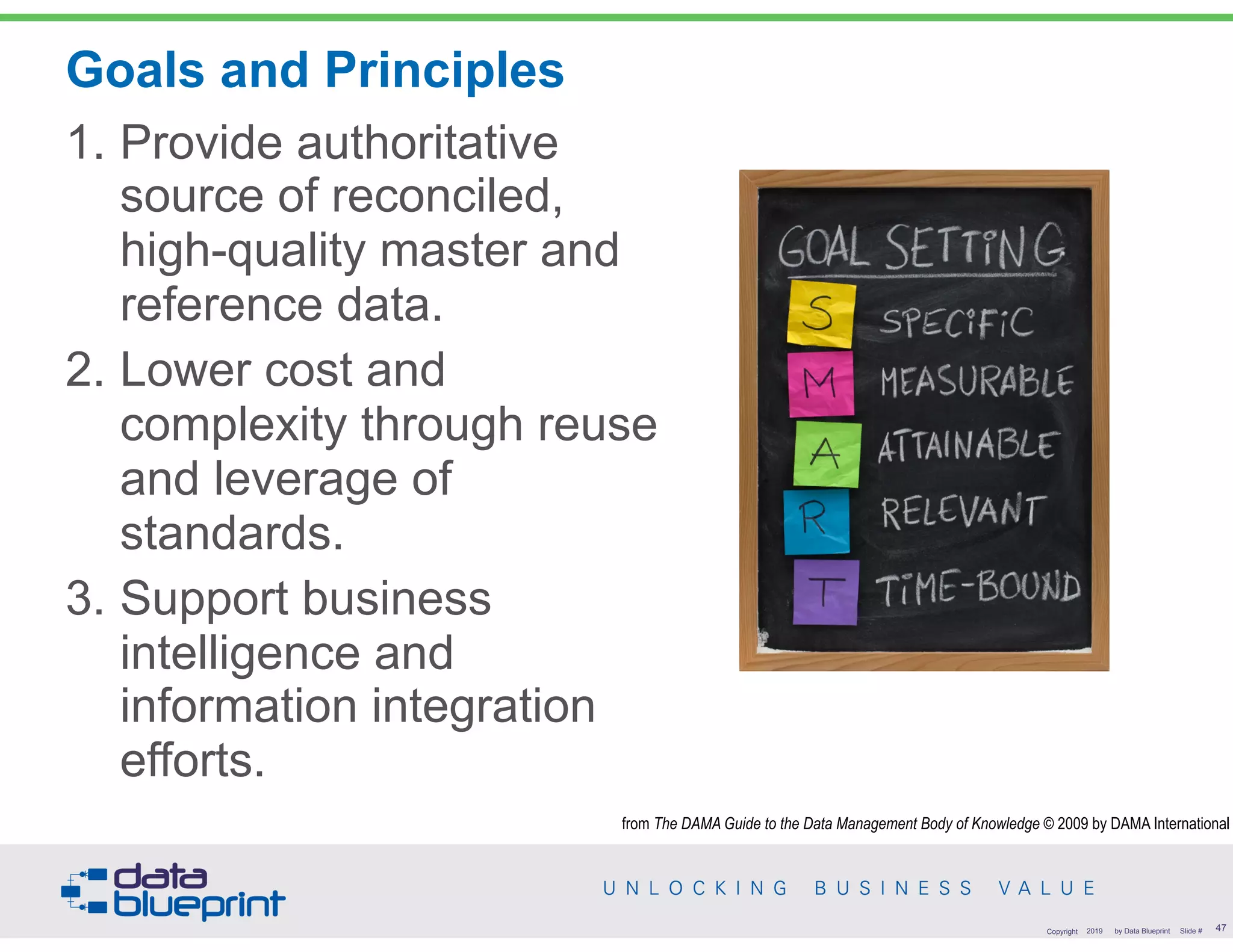 Goals and Principles
1. Provide authoritative
source of reconciled,
high-quality master and
reference data.
2. Lower cost and
complexity through reuse
and leverage of
standards.
3. Support business
intelligence and
information integration
efforts.
!47Copyright 2019 by Data Blueprint Slide #
from The DAMA Guide to the Data Management Body of Knowledge © 2009 by DAMA International
 